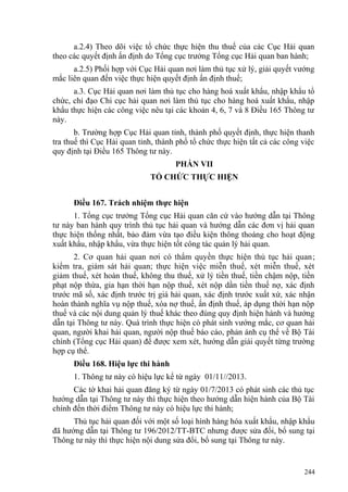 a.2.4) Theo dõi việc tổ chức thực hiện thu thuế của các Cục Hải quan
theo các quyết định ấn định do Tổng cục trưởng Tổng cục Hải quan ban hành;
a.2.5) Phối hợp với Cục Hải quan nơi làm thủ tục xử lý, giải quyết vướng
mắc liên quan đến việc thực hiện quyết định ấn định thuế;
a.3. Cục Hải quan nơi làm thủ tục cho hàng hoá xuất khẩu, nhập khẩu tổ
chức, chỉ đạo Chi cục hải quan nơi làm thủ tục cho hàng hoá xuất khẩu, nhập
khẩu thực hiện các công việc nêu tại các khoản 4, 6, 7 và 8 Điều 165 Thông tư
này.
b. Trường hợp Cục Hải quan tỉnh, thành phố quyết định, thực hiện thanh
tra thuế thì Cục Hải quan tỉnh, thành phố tổ chức thực hiện tất cả các công việc
quy định tại Điều 165 Thông tư này.
PHẦN VII
TỔ CHỨC THỰC HIỆN
Điều 167. Trách nhiệm thực hiện
1. Tổng cục trưởng Tổng cục Hải quan căn cứ vào hướng dẫn tại Thông
tư này ban hành quy trình thủ tục hải quan và hướng dẫn các đơn vị hải quan
thực hiện thống nhất, bảo đảm vừa tạo điều kiện thông thoáng cho hoạt động
xuất khẩu, nhập khẩu, vừa thực hiện tốt công tác quản lý hải quan.
2. Cơ quan hải quan nơi có thẩm quyền thực hiện thủ tục hải quan;
kiểm tra, giám sát hải quan; thực hiện việc miễn thuế, xét miễn thuế, xét
giảm thuế, xét hoàn thuế, không thu thuế, xử lý tiền thuế, tiền chậm nộp, tiền
phạt nộp thừa, gia hạn thời hạn nộp thuế, xét nộp dần tiền thuế nợ, xác định
trước mã số, xác định trước trị giá hải quan, xác định trước xuất xứ, xác nhận
hoàn thành nghĩa vụ nộp thuế, xóa nợ thuế, ấn định thuế, áp dụng thời hạn nộp
thuế và các nội dung quản lý thuế khác theo đúng quy định hiện hành và hướng
dẫn tại Thông tư này. Quá trình thực hiện có phát sinh vướng mắc, cơ quan hải
quan, người khai hải quan, người nộp thuế báo cáo, phản ánh cụ thể về Bộ Tài
chính (Tổng cục Hải quan) để được xem xét, hướng dẫn giải quyết từng trường
hợp cụ thể.
Điều 168. Hiệu lực thi hành
1. Thông tư này có hiệu lực kể từ ngày 01/11//2013.
Các tờ khai hải quan đăng ký từ ngày 01/7/2013 có phát sinh các thủ tục
hướng dẫn tại Thông tư này thì thực hiện theo hướng dẫn hiện hành của Bộ Tài
chính đến thời điểm Thông tư này có hiệu lực thi hành;
Thủ tục hải quan đối với một số loại hình hàng hóa xuất khẩu, nhập khẩu
đã hướng dẫn tại Thông tư 196/2012/TT-BTC nhưng được sửa đổi, bổ sung tại
Thông tư này thì thực hiện nội dung sửa đổi, bổ sung tại Thông tư này.
244
 