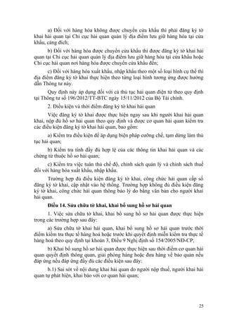 a) Đối với hàng hóa không được chuyển cửa khẩu thì phải đăng ký tờ
khai hải quan tại Chi cục hải quan quản lý địa điểm lưu giữ hàng hóa tại cửa
khẩu, cảng đích;
b) Đối với hàng hóa được chuyển cửa khẩu thì được đăng ký tờ khai hải
quan tại Chi cục hải quan quản lý địa điểm lưu giữ hàng hóa tại cửa khẩu hoặc
Chi cục hải quan nơi hàng hóa được chuyển cửa khẩu đến;
c) Đối với hàng hóa xuất khẩu, nhập khẩu theo một số loại hình cụ thể thì
địa điểm đăng ký tờ khai thực hiện theo từng loại hình tương ứng được hướng
dẫn Thông tư này.
Quy định này áp dụng đối với cả thủ tục hải quan điện tử theo quy định
tại Thông tư số 196/2012/TT-BTC ngày 15/11/2012 của Bộ Tài chính.
2. Điều kiện và thời điểm đăng ký tờ khai hải quan
Việc đăng ký tờ khai được thực hiện ngay sau khi người khai hải quan
khai, nộp đủ hồ sơ hải quan theo quy định và được cơ quan hải quan kiểm tra
các điều kiện đăng ký tờ khai hải quan, bao gồm:
a) Kiểm tra điều kiện để áp dụng biện pháp cưỡng chế, tạm dừng làm thủ
tục hải quan;
b) Kiểm tra tính đầy đủ hợp lệ của các thông tin khai hải quan và các
chứng từ thuộc hồ sơ hải quan;
c) Kiểm tra việc tuân thủ chế độ, chính sách quản lý và chính sách thuế
đối với hàng hóa xuất khẩu, nhập khẩu.
Trường hợp đủ điều kiện đăng ký tờ khai, công chức hải quan cấp số
đăng ký tờ khai, cập nhật vào hệ thống. Trường hợp không đủ điều kiện đăng
ký tờ khai, công chức hải quan thông báo lý do bằng văn bản cho người khai
hải quan.
Điều 14. Sửa chữa tờ khai, khai bổ sung hồ sơ hải quan
1. Việc sửa chữa tờ khai, khai bổ sung hồ sơ hải quan được thực hiện
trong các trường hợp sau đây:
a) Sửa chữa tờ khai hải quan, khai bổ sung hồ sơ hải quan trước thời
điểm kiểm tra thực tế hàng hoá hoặc trước khi quyết định miễn kiểm tra thực tế
hàng hoá theo quy định tại khoản 3, Điều 9 Nghị định số 154/2005/NĐ-CP;
b) Khai bổ sung hồ sơ hải quan được thực hiện sau thời điểm cơ quan hải
quan quyết định thông quan, giải phóng hàng hoặc đưa hàng về bảo quản nếu
đáp ứng nếu đáp ứng đầy đủ các điều kiện sau đây:
b.1) Sai sót về nội dung khai hải quan do người nộp thuế, người khai hải
quan tự phát hiện, khai báo với cơ quan hải quan;
25
 