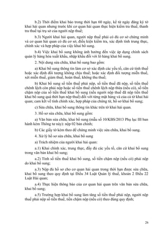 b.2) Thời điểm khai báo trong thời hạn 60 ngày, kể từ ngày đăng ký tờ
khai hải quan nhưng trước khi cơ quan hải quan thực hiện kiểm tra thuế, thanh
tra thuế tại trụ sở của người nộp thuế;
b.3) Người khai hải quan, người nộp thuế phải có đủ cơ sở chứng minh
và cơ quan hải quan có đủ cơ sở, điều kiện kiểm tra, xác định tính trung thực,
chính xác và hợp pháp của việc khai bổ sung.
b.4) Việc khai bổ sung không ảnh hưởng đến việc áp dụng chính sách
quản lý hàng hóa xuất khẩu, nhập khẩu đối với lô hàng khai bổ sung.
2. Nội dung sửa chữa, khai bổ sung bao gồm:
a) Khai bổ sung thông tin làm cơ sở xác định các yếu tố, căn cứ tính thuế
hoặc xác định đối tượng không chịu thuế; hoặc xác định đối tượng miễn thuế,
xét miễn thuế, giảm thuế, hoàn thuế, không thu thuế;
b) Khai bổ sung số tiền thuế phải nộp, số tiền thuế đã nộp, số tiền thuế
chênh lệch còn phải nộp hoặc số tiền thuế chênh lệch nộp thừa (nếu có), số tiền
chậm nộp của số tiền thuế khai bổ sung (nếu người nộp thuế đã nộp tiền thuế
khai bổ sung quá thời hạn nộp thuế) đối với từng mặt hàng và của cả tờ khai hải
quan; cam kết về tính chính xác, hợp pháp của chứng từ, hồ sơ khai bổ sung;
c) Sửa chữa, khai bổ sung thông tin khác trên tờ khai hải quan.
3. Hồ sơ sửa chữa, khai bổ sung gồm:
a) Văn bản sửa chữa, khai bổ sung (mẫu số 10/KBS/2013 Phụ lục III ban
hành kèm Thông tư này): nộp 02 bản chính;
b) Các giấy tờ kèm theo để chứng minh việc sửa chữa, khai bổ sung.
4. Xử lý hồ sơ sửa chữa, khai bổ sung
a) Trách nhiệm của người khai hải quan:
a.1) Khai chính xác, trung thực, đầy đủ các yếu tố, căn cứ khai bổ sung
trong văn bản khai bổ sung;
a.2) Tính số tiền thuế khai bổ sung, số tiền chậm nộp (nếu có) phải nộp
do khai bổ sung;
a.3) Nộp đủ hồ sơ cho cơ quan hải quan trong thời hạn được sửa chữa,
khai bổ sung theo quy định tại Điều 34 Luật Quản lý thuế, khoản 2 Điều 22
Luật Hải quan;
a.4) Thực hiện thông báo của cơ quan hải quan trên văn bản sửa chữa,
khai bổ sung;
a.5) Trường hợp khai bổ sung làm tăng số tiền thuế phải nộp, người nộp
thuế phải nộp số tiền thuế, tiền chậm nộp (nếu có) theo đúng quy định;
26
 