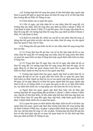 a.6) Trường hợp khai bổ sung làm giảm số tiền thuế phải nộp, người nộp
thuế có quyền đề nghị cơ quan hải quan nơi khai bổ sung xử lý số tiền nộp thừa
theo hướng dẫn tại Điều 26 Thông tư này.
b) Trách nhiệm của cơ quan hải quan:
b.1) Ghi rõ ngày, giờ tiếp nhận hồ sơ sửa chữa, khai bổ sung đối với
trường hợp sửa chữa, khai bổ sung theo quy định tại điểm a khoản 2 Điều 34
Luật Quản lý thuế, khoản 2 Điều 22 Luật Hải quan. Ghi rõ ngày tiếp nhận hồ sơ
khai bổ sung đối với trường hợp khai bổ sung theo quy định tại điểm b khoản 2
Điều 34 Luật Quản lý thuế;
b.2) Kiểm tra tính đầy đủ, chính xác của hồ sơ sửa chữa, khai bổ sung và
thông báo kết quả kiểm tra trên văn bản sửa chữa, khai bổ sung; trả cho người
khai hải quan 01 bản, lưu 01 bản;
b.3) Thông báo kết quả kiểm tra hồ sơ sửa chữa, khai bổ sung trong thời
hạn sau đây:
b.3.1) Trong thời hạn 08 giờ làm việc kể từ khi tiếp nhận đủ hồ sơ sửa
chữa, khai bổ sung đối với trường hợp sửa chữa, khai bổ sung trước thời điểm
cơ quan hải quan kiểm tra thực tế hàng hóa hoặc quyết định miễn kiểm tra thực
tế hàng hóa;
b.3.2) Trong thời hạn 05 ngày làm việc kể từ ngày tiếp nhận đủ hồ sơ
khai bổ sung đối với trường hợp khai bổ sung trong thời hạn 60 ngày, kể từ
ngày đăng ký tờ khai hải quan nhưng trước khi cơ quan hải quan thực hiện
kiểm tra thuế, thanh tra thuế tại trụ sở của người nộp thuế.
5. Trường hợp người khai hải quan, người nộp thuế tự phát hiện hồ sơ
hải quan đã nộp có sai sót; tự giác khai báo trước khi cơ quan hải quan thực
hiện kiểm tra thuế, thanh tra thuế tại trụ sở của người nộp thuế nhưng quá thời
60 ngày, kể từ ngày đăng ký tờ khai hải quan; người khai hải quan, người nộp
thuế có đủ cơ sở chứng minh và cơ quan hải quan có đủ cơ sở, điều kiện kiểm
tra, xác định tính chính xác và hợp pháp của việc khai báo thì xử lý như sau:
a) Người khai hải quan, người nộp thuế thực hiện việc kê khai như
trường hợp khai bổ sung hướng dẫn tại khoản 2, khoản 3, điểm a khoản 4 Điều
này; nộp đủ số tiền thuế thiếu, số tiền chậm nộp tính theo thời hạn nộp thuế của
tờ khai được khai bổ sung đến ngày thực nộp thuế, chấp hành quyết định xử
phạt vi phạm hành chính của cơ quan hải quan;
b) Cơ quan hải quan có trách nhiệm tiếp nhận, kiểm tra hồ sơ kê khai của
người khai hải quan, người nộp thuế như trường hợp khai bổ sung hướng dẫn
tại điểm b khoản 4 Điều này; xử phạt vi phạm hành chính theo quy định và ghi
chú vào văn bản khai bổ sung về việc xử phạt. Trường hợp tiền thuế đã nộp lớn
hơn số tiền thuế phải nộp thì cơ quan hải quan hoàn trả số tiền thuế nộp thừa
theo quy định tại Điều 26 Thông tư này.
27
 