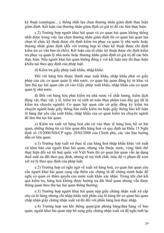 kỹ thuật (catalogue…), thống nhất lựa chọn thương nhân giám định thực hiện
giám định. Kết luận của thương nhân giám định có giá trị để các bên thực hiện.
c.2) Trường hợp người khai hải quan và cơ quan hải quan không thống
nhất được trong việc lựa chọn thương nhân giám định thì cơ quan hải quan lựa
chọn tổ chức kỹ thuật được chỉ định kiểm tra phục vụ quản lý nhà nước hoặc
thương nhân giám định (đối với trường hợp tổ chức kỹ thuật được chỉ định
kiểm tra có văn bản từ chối). Kết luận của tổ chức kỹ thuật được chỉ định kiểm
tra phục vụ quản lý nhà nước hoặc thương nhân giám định có giá trị để các bên
thực hiện. Nếu người khai hải quan không đồng ý với kết luận này thì thực hiện
khiếu nại theo quy định của pháp luật.
d) Kiểm tra giấy phép xuất khẩu, nhập khẩu:
Đối với hàng hóa thuộc Danh mục xuất khẩu, nhập khẩu phải có giấy
phép của các cơ quan quản lý nhà nước, cơ quan hải quan đăng ký tờ khai và
làm thủ tục hải quan căn cứ vào Giấy phép xuất khẩu, nhập khẩu của cơ quan
quản lý nhà nước.
đ) Đối với hàng hóa phải kiểm tra nhà nước về chất lượng, kiểm dịch
động vật, thực vật, y tế, kiểm tra vệ sinh an toàn thực phẩm (sau đây gọi tắt là
kiểm tra chuyên ngành): Cơ quan hải quan căn cứ giấy đăng ký kiểm tra
chuyên ngành hoặc giấy thông báo miễn kiểm tra hoặc giấy thông báo kết luận
lô hàng đạt yêu cầu xuất khẩu, nhập khẩu của cơ quan kiểm tra chuyên ngành
để làm thủ tục hải quan.
e) Kiểm tra xuất xứ hàng hoá căn cứ vào thực tế hàng hoá, hồ sơ hải
quan, những thông tin có liên quan đến hàng hoá và quy định tại Điều 15 Nghị
định số 19/2006/NĐ-CP ngày 20/02/2006 của Chính phủ, các văn bản hướng
dẫn có liên quan:
e.1) Trường hợp xuất xứ thực tế của hàng hoá nhập khẩu khác với xuất
xứ khai báo của người khai hải quan, nhưng vẫn thuộc nước, vùng lãnh thổ
thực hiện đối xử tối huệ quốc với Việt Nam thì cơ quan hải quan vẫn áp dụng
thuế suất ưu đãi theo quy định, nhưng sẽ tuỳ tính chất, mức độ vi phạm để xem
xét xử lý theo quy định của pháp luật;
e.2) Trường hợp có nghi ngờ về xuất xứ hàng hoá, cơ quan hải quan yêu
cầu người khai hải quan cung cấp thêm các chứng từ để chứng minh hoặc đề
nghị cơ quan có thẩm quyền của nước xuất khẩu xác nhận. Trong khi chờ kết
quả kiểm tra, hàng hoá không được hưởng ưu đãi thuế quan nhưng vẫn được
thông quan theo thủ tục hải quan thông thường;
e.3) Trường hợp người khai hải quan nộp giấy chứng nhận xuất xứ cấp
cho cả lô hàng nhưng chỉ nhập khẩu một phần của lô hàng thì cơ quan hải quan
chấp nhận giấy chứng nhận xuất xứ đó đối với phần hàng hoá thực nhập.
e.4) Trường hợp sau khi thông quan/giải phóng hàng/đưa hàng về bảo
quản, người khai hải quan nộp bổ sung giấy chứng nhận xuất xứ đề nghị tính lại
29
 