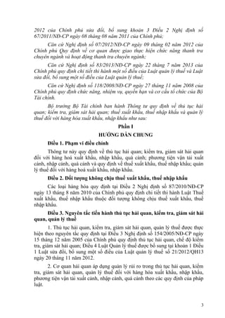 2012 của Chính phủ sửa đổi, bổ sung khoản 3 Điều 2 Nghị định số
67/2011/NĐ-CP ngày 08 tháng 08 năm 2011 của Chính phủ;
Căn cứ Nghị định số 07/2012/NĐ-CP ngày 09 tháng 02 năm 2012 của
Chính phủ Quy định về cơ quan được giao thực hiện chức năng thanh tra
chuyên ngành và hoạt động thanh tra chuyên ngành;
Căn cứ Nghị định số 83/2013/NĐ-CP ngày 22 tháng 7 năm 2013 của
Chính phủ quy định chi tiết thi hành một số điều của Luật quản lý thuế và Luật
sửa đổi, bổ sung một số điều của Luật quản lý thuế;
Căn cứ Nghị định số 118/2008/NĐ-CP ngày 27 tháng 11 năm 2008 của
Chính phủ quy định chức năng, nhiệm vụ, quyền hạn và cơ cấu tổ chức của Bộ
Tài chính.
Bộ trưởng Bộ Tài chính ban hành Thông tư quy định về thủ tục hải
quan; kiểm tra, giám sát hải quan; thuế xuất khẩu, thuế nhập khẩu và quản lý
thuế đối với hàng hóa xuất khẩu, nhập khẩu như sau:
Phần I
HƯỚNG DẪN CHUNG
Điều 1. Phạm vi điều chỉnh
Thông tư này quy định về thủ tục hải quan; kiểm tra, giám sát hải quan
đối với hàng hoá xuất khẩu, nhập khẩu, quá cảnh; phương tiện vận tải xuất
cảnh, nhập cảnh, quá cảnh và quy định về thuế xuất khẩu, thuế nhập khẩu; quản
lý thuế đối với hàng hoá xuất khẩu, nhập khẩu.
Điều 2. Đối tượng không chịu thuế xuất khẩu, thuế nhập khẩu
Các loại hàng hóa quy định tại Điều 2 Nghị định số 87/2010/NĐ-CP
ngày 13 tháng 8 năm 2010 của Chính phủ quy định chi tiết thi hành Luật Thuế
xuất khẩu, thuế nhập khẩu thuộc đối tượng không chịu thuế xuất khẩu, thuế
nhập khẩu.
Điều 3. Nguyên tắc tiến hành thủ tục hải quan, kiểm tra, giám sát hải
quan, quản lý thuế
1. Thủ tục hải quan, kiểm tra, giám sát hải quan, quản lý thuế được thực
hiện theo nguyên tắc quy định tại Điều 3 Nghị định số 154/2005/NĐ-CP ngày
15 tháng 12 năm 2005 của Chính phủ quy định thủ tục hải quan, chế độ kiểm
tra, giám sát hải quan; Điều 4 Luật Quản lý thuế được bổ sung tại khoản 1 Điều
1 Luật sửa đổi, bổ sung một số điều của Luật quản lý thuế số 21/2012/QH13
ngày 20 tháng 11 năm 2012.
2. Cơ quan hải quan áp dụng quản lý rủi ro trong thủ tục hải quan, kiểm
tra, giám sát hải quan, quản lý thuế đối với hàng hóa xuất khẩu, nhập khẩu,
phương tiện vận tải xuất cảnh, nhập cảnh, quá cảnh theo các quy định của pháp
luật.
3
 