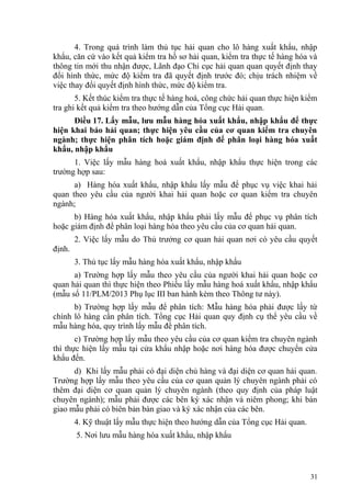 4. Trong quá trình làm thủ tục hải quan cho lô hàng xuất khẩu, nhập
khẩu, căn cứ vào kết quả kiểm tra hồ sơ hải quan, kiểm tra thực tế hàng hóa và
thông tin mới thu nhận được, Lãnh đạo Chi cục hải quan quan quyết định thay
đổi hình thức, mức độ kiểm tra đã quyết định trước đó; chịu trách nhiệm về
việc thay đổi quyết định hình thức, mức độ kiểm tra.
5. Kết thúc kiểm tra thực tế hàng hoá, công chức hải quan thực hiện kiểm
tra ghi kết quả kiểm tra theo hướng dẫn của Tổng cục Hải quan.
Điều 17. Lấy mẫu, lưu mẫu hàng hóa xuất khẩu, nhập khẩu để thực
hiện khai báo hải quan; thực hiện yêu cầu của cơ quan kiểm tra chuyên
ngành; thực hiện phân tích hoặc giám định để phân loại hàng hóa xuất
khẩu, nhập khẩu
1. Việc lấy mẫu hàng hoá xuất khẩu, nhập khẩu thực hiện trong các
trường hợp sau:
a) Hàng hóa xuất khẩu, nhập khẩu lấy mẫu để phục vụ việc khai hải
quan theo yêu cầu của người khai hải quan hoặc cơ quan kiểm tra chuyên
ngành;
b) Hàng hóa xuất khẩu, nhập khẩu phải lấy mẫu để phục vụ phân tích
hoặc giám định để phân loại hàng hóa theo yêu cầu của cơ quan hải quan.
2. Việc lấy mẫu do Thủ trưởng cơ quan hải quan nơi có yêu cầu quyết
định.
3. Thủ tục lấy mẫu hàng hóa xuất khẩu, nhập khẩu
a) Trường hợp lấy mẫu theo yêu cầu của người khai hải quan hoặc cơ
quan hải quan thì thực hiện theo Phiếu lấy mẫu hàng hoá xuất khẩu, nhập khẩu
(mẫu số 11/PLM/2013 Phụ lục III ban hành kèm theo Thông tư này).
b) Trường hợp lấy mẫu để phân tích: Mẫu hàng hóa phải được lấy từ
chính lô hàng cần phân tích. Tổng cục Hải quan quy định cụ thể yêu cầu về
mẫu hàng hóa, quy trình lấy mẫu để phân tích.
c) Trường hợp lấy mẫu theo yêu cầu của cơ quan kiểm tra chuyên ngành
thì thực hiện lấy mẫu tại cửa khẩu nhập hoặc nơi hàng hóa được chuyển cửa
khẩu đến.
d) Khi lấy mẫu phải có đại diện chủ hàng và đại diện cơ quan hải quan.
Trường hợp lấy mẫu theo yêu cầu của cơ quan quản lý chuyên ngành phải có
thêm đại diện cơ quan quản lý chuyên ngành (theo quy định của pháp luật
chuyên ngành); mẫu phải được các bên ký xác nhận và niêm phong; khi bàn
giao mẫu phải có biên bản bàn giao và ký xác nhận của các bên.
4. Kỹ thuật lấy mẫu thực hiện theo hướng dẫn của Tổng cục Hải quan.
5. Nơi lưu mẫu hàng hóa xuất khẩu, nhập khẩu
31
 
