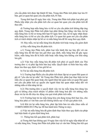 yêu cầu phân tích được lập thành 02 bản, Trung tâm Phân tích phân loại lưu 01
bản, gửi cơ quan hải quan yêu cầu phân tích, 01 bản.
Trong thời hạn 03 ngày làm việc, Trung tâm Phân tích phân loại phải gửi
Phiếu tiếp nhận yêu cầu phân tích cho cơ quan hải quan yêu cầu phân tích để
theo dõi.
d) Trường hợp mẫu hàng hóa và hồ sơ yêu cầu phân tích không đáp ứng
quy định, Trung tâm Phân tích phân loại phải thông báo bằng văn bản, trả lại
mẫu hàng hóa và hồ sơ trong thời hạn 03 ngày làm việc, kể từ ngày nhận được
mẫu hàng hóa và hồ sơ yêu cầu phân tích. Cơ quan hải quan nơi yêu cầu phân
tích có trách nhiệm nhận lại hồ sơ và mẫu hàng hóa để bổ sung theo quy định.
10. Hủy mẫu, trả lại mẫu hàng hóa đã phân tích hoặc trưng cầu giám định
a) Hủy mẫu hàng hóa đã phân tích:
a.1) Trung tâm Phân tích, phân loại tiến hành thủ tục hủy đối với các
mẫu hàng hóa đã hết hạn lưu giữ theo quy định, mẫu hàng hóa dễ gây nguy
hiểm, mẫu hàng hóa đã bị biến chất hoặc mẫu hàng hóa không còn khả năng
lưu giữ;
a.2) Việc hủy mẫu hàng hóa đã phân tích phải có quyết định của Thủ
trưởng đơn vị và phải lập biên bản huỷ mẫu. Quyết định và biên bản hủy mẫu
được lưu theo quy định về lưu giữ hồ sơ.
b) Trả lại mẫu hàng hóa đã phân tích:
b.1) Trường hợp Phiếu yêu cầu phân tích được lập tại cơ quan Hải quan có
ghi rõ “yêu cầu trả lại mẫu” thì Trung tâm Phân tích, phân loại thực hiện trả lại
mẫu cho cơ quan Hải quan hoặc cho người khai hải quan (nếu cơ quan Hải quan
nơi yêu cầu phân tích uỷ quyền cho người khai hải quan nhận mẫu) đối với
những mẫu có khả năng trả lại.
b.2) Thủ trưởng đơn vị quyết định việc trả lại mẫu hàng hóa đang lưu
giữ và không chịu trách nhiệm về phẩm chất hàng hoá đối với những mẫu
được trả lại do đã chịu tác động của quá trình phân tích mẫu.
b.3) Trường hợp trả lại mẫu hàng hóa còn đang trong thời hạn lưu, chủ
hàng hóa phải có văn bản cam kết không khiếu nại về kết quả phân tích.
b.4) Khi trả lại mẫu hàng hóa, phải lập biên bản trả mẫu (theo mẫu số
15/BBTLMHH/2013 Phụ lục III ban hành kèm Thông tư này).
c) Việc trả mẫu hàng hóa đã giám định thực hiện theo quy định của pháp
luật hiện hành về giám định hàng hoá.
11. Thông báo kết quả phân tích, phân loại
a) Trong thời hạn không quá 10 ngày làm việc kể từ ngày tiếp nhận hồ sơ
và mẫu hàng hóa, Trung tâm Phân tích phân loại có văn bản Thông báo kết quả
34
 