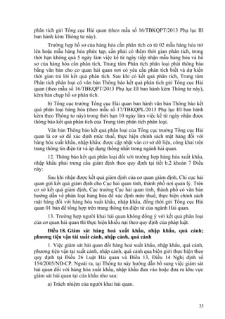 phân tích gửi Tổng cục Hải quan (theo mẫu số 16/TBKQPT/2013 Phụ lục III
ban hành kèm Thông tư này).
Trường hợp hồ sơ của hàng hóa cần phân tích có từ 02 mẫu hàng hóa trở
lên hoặc mẫu hàng hóa phức tạp, cần phải có thêm thời gian phân tích, trong
thời hạn không quá 5 ngày làm việc kể từ ngày tiếp nhận mẫu hàng hóa và hồ
sơ của hàng hóa cần phân tích, Trung tâm Phân tích phân loại phải thông báo
bằng văn bản cho cơ quan hải quan nơi có yêu cầu phân tích biết và dự kiến
thời gian trả lời kết quả phân tích. Sau khi có kết quả phân tích, Trung tâm
Phân tích phân loại có văn bản Thông báo kết quả phân tích gửi Tổng cục Hải
quan (theo mẫu số 16/TBKQPT/2013 Phụ lục III ban hành kèm Thông tư này),
kèm bản chụp hồ sơ phân tích.
b) Tổng cục trưởng Tổng cục Hải quan ban hành văn bản Thông báo kết
quả phân loại hàng hóa (theo mẫu số 17/TBKQPL/2013 Phụ lục III ban hành
kèm theo Thông tư này) trong thời hạn 10 ngày làm việc kể từ ngày nhận được
thông báo kết quả phân tích của Trung tâm phân tích phân loại.
Văn bản Thông báo kết quả phân loại của Tổng cục trưởng Tổng cục Hải
quan là cơ sở để xác định mức thuế, thực hiện chính sách mặt hàng đối với
hàng hóa xuất khẩu, nhập khẩu; được cập nhật vào cơ sở dữ liệu, công khai trên
trang thông tin điện tử và áp dụng thống nhất trong ngành hải quan.
12. Thông báo kết quả phân loại đối với trường hợp hàng hóa xuất khẩu,
nhập khẩu phải trưng cầu giám định theo quy định tại tiết b.2 khoản 7 Điều
này:
Sau khi nhận được kết quả giám định của cơ quan giám định, Chi cục hải
quan gửi kết quả giám định cho Cục hải quan tỉnh, thành phố nơi quản lý. Trên
cơ sở kết quả giám định, Cục trưởng Cục hải quan tỉnh, thành phố có văn bản
hướng dẫn về phân loại hàng hóa để xác định mức thuế, thực hiện chính sách
mặt hàng đối với hàng hóa xuất khẩu, nhập khẩu, đồng thời gửi Tổng cục Hải
quan 01 bản để tổng hợp trên trang thông tin điện tử của ngành Hải quan.
13. Trường hợp người khai hải quan không đồng ý với kết quả phân loại
của cơ quan hải quan thì thực hiện khiếu nại theo quy định của pháp luật.
Điều 18. Giám sát hàng hoá xuất khẩu, nhập khẩu, quá cảnh;
phương tiện vận tải xuất cảnh, nhập cảnh, quá cảnh
1. Việc giám sát hải quan đối hàng hoá xuất khẩu, nhập khẩu, quá cảnh,
phương tiện vận tại xuất cảnh, nhập cảnh, quá cảnh qua biên giới thực hiện theo
quy định tại Điều 26 Luật Hải quan và Điều 13, Điều 14 Nghị định số
154/2005/NĐ-CP. Ngoài ra, tại Thông tư này hướng dẫn bổ sung việc giám sát
hải quan đối với hàng hóa xuất khẩu, nhập khẩu đưa vào hoặc đưa ra khu vực
giám sát hải quan tại cửa khẩu như sau:
a) Trách nhiệm của người khai hải quan.
35
 