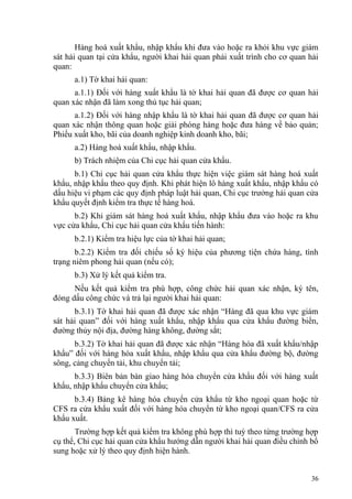 Hàng hoá xuất khẩu, nhập khẩu khi đưa vào hoặc ra khỏi khu vực giám
sát hải quan tại cửa khẩu, người khai hải quan phải xuất trình cho cơ quan hải
quan:
a.1) Tờ khai hải quan:
a.1.1) Đối với hàng xuất khẩu là tờ khai hải quan đã được cơ quan hải
quan xác nhận đã làm xong thủ tục hải quan;
a.1.2) Đối với hàng nhập khẩu là tờ khai hải quan đã được cơ quan hải
quan xác nhận thông quan hoặc giải phóng hàng hoặc đưa hàng về bảo quản;
Phiếu xuất kho, bãi của doanh nghiệp kinh doanh kho, bãi;
a.2) Hàng hoá xuất khẩu, nhập khẩu.
b) Trách nhiệm của Chi cục hải quan cửa khẩu.
b.1) Chi cục hải quan cửa khẩu thực hiện việc giám sát hàng hoá xuất
khẩu, nhập khẩu theo quy định. Khi phát hiện lô hàng xuất khẩu, nhập khẩu có
dấu hiệu vi phạm các quy định pháp luật hải quan, Chi cục trưởng hải quan cửa
khẩu quyết định kiểm tra thực tế hàng hoá.
b.2) Khi giám sát hàng hoá xuất khẩu, nhập khẩu đưa vào hoặc ra khu
vực cửa khẩu, Chi cục hải quan cửa khẩu tiến hành:
b.2.1) Kiểm tra hiệu lực của tờ khai hải quan;
b.2.2) Kiểm tra đối chiếu số ký hiệu của phương tiện chứa hàng, tình
trạng niêm phong hải quan (nếu có);
b.3) Xử lý kết quả kiểm tra.
Nếu kết quả kiểm tra phù hợp, công chức hải quan xác nhận, ký tên,
đóng dấu công chức và trả lại người khai hải quan:
b.3.1) Tờ khai hải quan đã được xác nhận “Hàng đã qua khu vực giám
sát hải quan” đối với hàng xuất khẩu, nhập khẩu qua cửa khẩu đường biển,
đường thủy nội địa, đường hàng không, đường sắt;
b.3.2) Tờ khai hải quan đã được xác nhận “Hàng hóa đã xuất khẩu/nhập
khẩu” đối với hàng hóa xuất khẩu, nhập khẩu qua cửa khẩu đường bộ, đường
sông, cảng chuyển tải, khu chuyển tải;
b.3.3) Biên bản bàn giao hàng hóa chuyển cửa khẩu đối với hàng xuất
khẩu, nhập khẩu chuyển cửa khẩu;
b.3.4) Bảng kê hàng hóa chuyển cửa khẩu từ kho ngoại quan hoặc từ
CFS ra cửa khẩu xuất đối với hàng hóa chuyển từ kho ngoại quan/CFS ra cửa
khẩu xuất.
Trường hợp kết quả kiểm tra không phù hợp thì tuỳ theo từng trường hợp
cụ thể, Chi cục hải quan cửa khẩu hướng dẫn người khai hải quan điều chỉnh bổ
sung hoặc xử lý theo quy định hiện hành.
36
 
