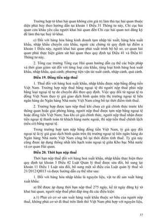 Trường hợp tờ khai hải quan không còn giá trị làm thủ tục hải quan thuộc
diện phải hủy theo hướng dẫn tại khoản 1 Điều 31 Thông tư này, Chi cục hải
quan cửa khẩu yêu cầu người khai hải quan đến Chi cục hải quan nơi đăng ký
để làm thủ tục huỷ tờ khai.
c) Đối với hàng hóa hàng kinh doanh tạm nhập tái xuất; hàng hóa xuất
khẩu, nhập khẩu chuyển cửa khẩu, ngoài các chứng từ quy định tại điểm a
khoản 1 Điều này, người khai hải quan phải xuất trình bộ hồ sơ, cơ quan hải
quan phải thực hiện giám sát hải quan theo quy định tại Điều 41 và Điều 61
Thông tư này.
2. Tổng cục trưởng Tổng cục Hải quan hướng dẫn cụ thể các biện pháp
và thời gian giám sát đối với từng loại cửa khẩu, từng loại hình hàng hoá xuất
khẩu, nhập khẩu, quá cảnh; phương tiện vận tải xuất cảnh, nhập cảnh, quá cảnh.
Điều 19. Đồng tiền nộp thuế
1. Thuế đối với hàng hoá xuất khẩu, nhập khẩu được nộp bằng đồng tiền
Việt Nam. Trường hợp nộp thuế bằng ngoại tệ thì người nộp thuế phải nộp
bằng loại ngoại tệ tự do chuyển đổi theo quy định. Việc quy đổi từ ngoại tệ ra
đồng Việt Nam theo tỷ giá giao dịch bình quân trên thị trường ngoại tệ liên
ngân hàng do Ngân hàng Nhà nước Việt Nam công bố tại thời điểm tính thuế.
2. Trường hợp được tạm nộp thuế khi chưa có giá chính thức trước khi
thông quan hoặc giải phóng hàng, người nộp thuế được tạm nộp bằng ngoại tệ
hoặc đồng tiền Việt Nam; Sau khi có giá chính thức, người nộp thuế nhận được
tiền ngoại tệ thanh toán từ khách hàng nước ngoài, thì nộp tiền thuế chênh lệch
(nếu có) bằng ngoại tệ.
Trong trường hợp tạm nộp bằng đồng tiền Việt Nam, tỷ giá quy đổi
ngoại tệ là tỷ giá giao dịch bình quân trên thị trường ngoại tệ liên ngân hàng do
Ngân hàng Nhà nước Việt Nam công bố tại thời điểm tính thuế. Tỷ giá này
cũng được áp dụng thống nhất khi hạch toán ngoại tệ giữa Kho bạc Nhà nước
và cơ quan Hải quan.
Điều 20. Thời hạn nộp thuế
Thời hạn nộp thuế đối với hàng hoá xuất khẩu, nhập khẩu thực hiện theo
quy định tại khoản 3 Điều 42 Luật Quản lý thuế được sửa đổi, bổ sung tại
khoản 11 Điều 1 Luật sửa đổi, bổ sung một số điều của Luật quản lý thuế số
21/2012/QH13 và được hướng dẫn cụ thể như sau:
1. Đối với hàng hóa nhập khẩu là nguyên liệu, vật tư để sản xuất hàng
xuất khẩu:
a) Để được áp dụng thời hạn nộp thuế 275 ngày, kể từ ngày đăng ký tờ
khai hải quan, người nộp thuế phải đáp ứng đủ các điều kiện:
a.1) Phải có cơ sở sản xuất hàng xuất khẩu thuộc sở hữu của người nộp
thuế, không phải cơ sở đi thuê trên lãnh thổ Việt Nam phù hợp với nguyên liệu,
37
 