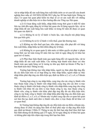 vật tư nhập khẩu để sản xuất hàng hóa xuất khẩu (trên cơ sở cam kết của doanh
nghiệp theo mẫu số 18/CSSX-SXXK/2013 phụ lục III ban hành kèm Thông tư
này); Cơ quan hải quan phải kiểm tra thực tế cơ sở sản xuất đối với những
doanh nghiệp có dấu hiệu rủi ro theo hướng dẫn của Tổng cục Hải quan.
a.2) Có hoạt động xuất khẩu, nhập khẩu trong thời gian ít nhất 02 năm
liên tục tính đến ngày đăng ký tờ khai hải quan cho lô hàng nguyên liệu, vật tư
nhập khẩu để sản xuất hàng hóa xuất khẩu và trong 02 năm đó được cơ quan
hải quan xác định là:
a.2.1) Không bị xử lý về hành vi buôn lậu, vận chuyển trái phép hàng
hóa qua biên giới;
a.2.2) Không bị xử lý về hành vi trốn thuế, gian lận thương mại;
a.3) Không nợ tiền thuế quá hạn, tiền chậm nộp, tiền phạt đối với hàng
hóa xuất khẩu, nhập khẩu tại thời điểm đăng ký tờ khai;
a.4) Không bị cơ quan quản lý nhà nước có thẩm quyền xử phạt vi phạm
trong lĩnh vực kế toán trong 02 năm liên tục tính từ ngày đăng ký tờ khai hải
quan trở về trước;
a.5) Phải thực hiện thanh toán qua ngân hàng đối với nguyên liệu, vật tư
nhập khẩu để sản xuất xuất khẩu. Các trường hợp thanh toán được coi như
thanh toán qua ngân hàng xử lý tương tự như quy định tại khoản 4 Phụ lục I
ban hành kèm theo Thông tư này.
Trường hợp không trực tiếp nhập khẩu, người ủy thác phải đáp ứng đầy
đủ các điều kiện trên và có hợp đồng ủy thác nhập khẩu; người nhận ủy thác
nhập khẩu phải đáp ứng các điều kiện quy định tại điểm a.2, a.3, a.4, a.5 khoản
này.
Trường hợp công ty mẹ nhập khẩu, cung ứng cho các công ty thành viên
trực thuộc hoặc công ty thành viên nhập khẩu cung ứng cho các đơn vị trực
thuộc công ty thành viên hoặc công ty thành viên nhập khẩu cung ứng cho công
ty thành viên khác thì các đơn vị trực thuộc công ty mẹ, trực thuộc công ty
thành viên, công ty thành viên khác phải đáp ứng đầy đủ các điều kiện trên;
công ty mẹ hoặc công ty thành viên nhập khẩu phải đáp ứng các điều kiện quy
định tại điểm a.2, a.3, a.4, a.5 khoản này và phải cung cấp cho cơ quan hải quan
nơi làm thủ tục danh sách đơn vị thành viên, đơn vị trực thuộc đã kê khai với
cơ quan thuế.
b) Trường hợp không đáp ứng đủ các điều kiện nêu tại điểm a khoản này,
nhưng được tổ chức tín dụng bảo lãnh số thuế phải nộp và đáp ứng điều kiện
quy định tại khoản 2 Điều 21 Thông tư này thì thời hạn nộp thuế theo thời hạn
bảo lãnh nhưng tối đa không quá 275 ngày, kể từ ngày đăng ký tờ khai hải quan
và không phải nộp tiền chậm nộp trong thời hạn bảo lãnh.
38
 