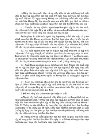 c) Hàng hóa là nguyên liệu, vật tư nhập khẩu để sản xuất hàng hoá xuất
khẩu đã được áp dụng thời hạn nộp thuế 275 ngày hoặc được gia hạn thời hạn
nộp thuế dài hơn 275 ngày nhưng không sản xuất hàng xuất khẩu hoặc kiểm
tra, phát hiện không đáp ứng đủ một trong các điều kiện quy định tại điểm a
khoản này hoặc xuất khẩu sản phẩm ngoài thời hạn nộp thuế thì xử lý như sau:
c.1) Chuyển tiêu thụ nội địa: Người nộp thuế phải nộp đủ các loại thuế,
tiền chậm nộp kể từ ngày đăng ký tờ khai hải quan nhập khẩu ban đầu đến ngày
thực nộp thuế đối với số hàng hóa chuyển tiêu thụ nội địa.
Trường hợp do phía nước ngoài hủy hợp đồng xuất khẩu hoặc có lý do
khách quan bất khả kháng, người nộp thuế bắt buộc phải chuyển tiêu thụ nội
địa thì phải kê khai nộp đủ các loại thuế khi chuyển tiêu thụ nội địa, tính tiền
chậm nộp kể từ ngày thực tế chuyển tiêu thụ nội địa. Cục hải quan tỉnh, thành
phố căn cứ giải trình của doanh nghiệp, xem xét xử lý từng trường hợp.
c.2) Tái xuất nguyên liệu, vật tư: Người nộp thuế phải tính và nộp tiền
chậm nộp kể từ ngày đăng ký tờ khai hải quan ban đầu đến ngày thực tái xuất.
Trường hợp do phía nước ngoài hủy hợp đồng xuất khẩu vì lý do khách quan,
thì không tính và không phải nộp tiền chậm nộp thuế. Cục hải quan tỉnh, thành
phố căn cứ giải trình của doanh nghiệp, xem xét xử lý từng trường hợp.
c.3) Xuất khẩu sản phẩm ngoài thời hạn nộp thuế: Người nộp thuế phải
tính và nộp tiền chậm nộp kể từ ngày hết thời hạn nộp thuế đến ngày thực xuất
khẩu sản phẩm hoặc đến ngày thực nộp thuế (nếu ngày thực nộp thuế trước
ngày thực xuất khẩu sản phẩm). Trường hợp việc xuất khẩu ngoài thời hạn quy
định là do phía khách hàng nước ngoài, thì không tính và không phải nộp tiền
chậm nộp thuế.
c.4) Kiểm tra, phát hiện không đáp ứng đủ một trong các điều kiện quy
định tại điểm a khoản này: người nộp thuế phải nộp đủ các loại thuế và tiền
chậm nộp kể từ ngày đăng ký tờ khai hải quan nhập khẩu đến ngày thực nộp
thuế và bị xử phạt vi phạm theo quy định.
2. Đối với hàng hóa kinh doanh tạm nhập-tái xuất
a) Người nộp thuế phải nộp thuế nhập khẩu trước khi hoàn thành thủ tục
hải quan hàng tạm nhập. Trường hợp chưa nộp thuế, nếu được tổ chức tín dụng
nhận bảo lãnh số tiền thuế phải nộp và đáp ứng điều kiện quy định tại khoản 2
Điều 21 Thông tư này, thì được áp dụng thời hạn nộp thuế theo thời hạn bảo
lãnh nhưng tối đa không quá 15 ngày, kể từ ngày hết thời hạn tạm nhập-tái xuất
(không áp dụng cho thời gian gia hạn thời hạn tạm nhập-tái xuất) và không phải
nộp tiền chậm nộp trong thời hạn bảo lãnh.
b) Trường hợp tái xuất ngoài thời hạn bảo lãnh thì phải nộp tiền chậm
nộp kể từ ngày hết thời hạn bảo lãnh đến ngày tái xuất hoặc đến ngày thực nộp
thuế (nếu ngày thực nộp thuế trước ngày thực tái xuất).
39
 