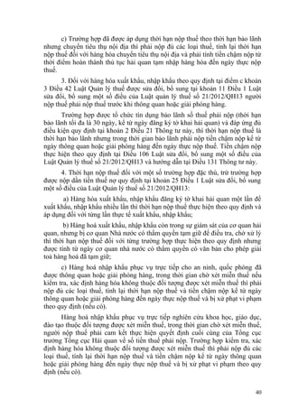 c) Trường hợp đã được áp dụng thời hạn nộp thuế theo thời hạn bảo lãnh
nhưng chuyển tiêu thụ nội địa thì phải nộp đủ các loại thuế, tính lại thời hạn
nộp thuế đối với hàng hóa chuyển tiêu thụ nội địa và phải tính tiền chậm nộp từ
thời điểm hoàn thành thủ tục hải quan tạm nhập hàng hóa đến ngày thực nộp
thuế.
3. Đối với hàng hóa xuất khẩu, nhập khẩu theo quy định tại điểm c khoản
3 Điều 42 Luật Quản lý thuế được sửa đổi, bổ sung tại khoản 11 Điều 1 Luật
sửa đổi, bổ sung một số điều của Luật quản lý thuế số 21/2012/QH13 người
nộp thuế phải nộp thuế trước khi thông quan hoặc giải phóng hàng.
Trường hợp được tổ chức tín dụng bảo lãnh số thuế phải nộp (thời hạn
bảo lãnh tối đa là 30 ngày, kể từ ngày đăng ký tờ khai hải quan) và đáp ứng đủ
điều kiện quy định tại khoản 2 Điều 21 Thông tư này, thì thời hạn nộp thuế là
thời hạn bảo lãnh nhưng trong thời gian bảo lãnh phải nộp tiền chậm nộp kể từ
ngày thông quan hoặc giải phóng hàng đến ngày thực nộp thuế. Tiền chậm nộp
thực hiện theo quy định tại Điều 106 Luật sửa đổi, bổ sung một số điều của
Luật Quản lý thuế số 21/2012/QH13 và hướng dẫn tại Điều 131 Thông tư này.
4. Thời hạn nộp thuế đối với một số trường hợp đặc thù, trừ trường hợp
được nộp dần tiền thuế nợ quy định tại khoản 25 Điều 1 Luật sửa đổi, bổ sung
một số điều của Luật Quản lý thuế số 21/2012/QH13:
a) Hàng hóa xuất khẩu, nhập khẩu đăng ký tờ khai hải quan một lần để
xuất khẩu, nhập khẩu nhiều lần thì thời hạn nộp thuế thực hiện theo quy định và
áp dụng đối với từng lần thực tế xuất khẩu, nhập khẩu;
b) Hàng hoá xuất khẩu, nhập khẩu còn trong sự giám sát của cơ quan hải
quan, nhưng bị cơ quan Nhà nước có thẩm quyền tạm giữ để điều tra, chờ xử lý
thì thời hạn nộp thuế đối với từng trường hợp thực hiện theo quy định nhưng
được tính từ ngày cơ quan nhà nước có thẩm quyền có văn bản cho phép giải
toả hàng hoá đã tạm giữ;
c) Hàng hoá nhập khẩu phục vụ trực tiếp cho an ninh, quốc phòng đã
được thông quan hoặc giải phóng hàng, trong thời gian chờ xét miễn thuế nếu
kiểm tra, xác định hàng hóa không thuộc đối tượng được xét miễn thuế thì phải
nộp đủ các loại thuế, tính lại thời hạn nộp thuế và tiền chậm nộp kể từ ngày
thông quan hoặc giải phóng hàng đến ngày thực nộp thuế và bị xử phạt vi phạm
theo quy định (nếu có).
Hàng hoá nhập khẩu phục vụ trực tiếp nghiên cứu khoa học, giáo dục,
đào tạo thuộc đối tượng được xét miễn thuế, trong thời gian chờ xét miễn thuế,
người nộp thuế phải cam kết thực hiện quyết định cuối cùng của Tổng cục
trưởng Tổng cục Hải quan về số tiền thuế phải nộp. Trường hợp kiểm tra, xác
định hàng hóa không thuộc đối tượng được xét miễn thuế thì phải nộp đủ các
loại thuế, tính lại thời hạn nộp thuế và tiền chậm nộp kể từ ngày thông quan
hoặc giải phóng hàng đến ngày thực nộp thuế và bị xử phạt vi phạm theo quy
định (nếu có).
40
 