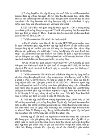 d) Trường hợp khai báo nộp bổ sung tiền thuế thiếu thì thời hạn nộp thuế
là ngày đăng ký tờ khai hải quan (đối với hàng hóa là nguyên liệu, vật tư nhập
khẩu để sản xuất hàng hóa xuất khẩu) hoặc là ngày hoàn thành thủ tục hải quan
tạm nhập khẩu hàng hóa (đối với hàng hóa tạm nhập - tái xuất) hoặc là ngày
thông quan hoặc giải phóng hàng (đối với hàng hóa khác).
5. Đối với tờ khai hải quan đăng ký trước ngày 01/7/2013 nhưng thông
quan hoặc giải phóng hàng sau ngày 01/7/2013, thì áp dụng thời hạn nộp thuế
theo quy định tại khoản 11 Điều 1 Luật sửa đổi, bổ sung một số điều của Luật
quản lý thuế số 21/2012/QH13.
6. Thời hạn nộp thuế đối với số tiền thuế ấn định
a) Các tờ khai hải quan đăng ký kể từ ngày 01/7/2013, cơ quan hải quan
ấn định số tiền thuế phải nộp, thì thời hạn nộp thuế đối với số tiền thuế ấn định
là ngày đăng ký tờ khai hải quan đối với hàng hóa là nguyên liệu, vật tư nhập
khẩu để sản xuất hàng hóa xuất khẩu. Trường hợp là hàng hóa kinh doanh tạm
nhập - tái xuất thì thời hạn nộp thuế đối với số thuế ấn định là ngày hoàn thành
thủ tục hải quan tạm nhập. Đối với hàng hóa khác, thời hạn nộp thuế đối với số
tiền thuế ấn định là ngày thông quan hoặc giải phóng hàng;
b) Các tờ khai hải quan đăng ký trước ngày 01/7/2013, nhưng cơ quan
hải quan ban hành quyết định ấn định thuế kể từ ngày 01/7/2013, thì thời hạn
nộp thuế đối với số tiền thuế ấn định là ngày cơ quan hải quan ban hành quyết
định ấn định thuế.
7. Thời hạn nộp thuế đối với dầu thô xuất khẩu, hàng hóa áp dụng thuế tự
vệ, thuế chống bán phá giá, thuế chống trợ cấp thực hiện theo quy định tại điểm
c khoản 3 Điều 42 được sửa đổi, bổ sung tại khoản 11 Điều 1 Luật sửa đổi, bổ
sung một số điều của Luật quản lý thuế số 21/2012/QH13. Theo đó, người nộp
thuế phải nộp thuế trước khi thông quan hoặc giải phóng hàng hoặc phải có bảo
lãnh của tổ chức tín dụng. Trường hợp được tổ chức tín dụng bảo lãnh thì trong
thời gian bảo lãnh phải nộp tiền chậm nộp 0,05%/ngày. Thời hạn bảo lãnh tối
đa là 30 ngày, kể từ ngày đăng ký tờ khai hải quan. Điều kiện được bảo lãnh
thực hiện theo quy định tại khoản 2 Điều 21 Thông tư này.
8. Thời hạn nộp thuế đối với trường hợp chưa có giá chính thức tại thời
điểm thông quan hoặc giải phóng hàng hóa: Người nộp thuế phải tạm nộp thuế
theo giá khai báo trước khi thông quan hoặc giải phóng hàng hóa hoặc phải có
bảo lãnh của tổ chức tín dụng. Điều kiện được bảo lãnh thực hiện theo quy định
tại khoản 2 Điều 21 Thông tư này. Trong thời hạn bảo lãnh người nộp thuế phải
nộp tiền chậm nộp 0,05%/ngày trên số tiền thuế chậm nộp.
Trường hợp số tiền thuế tạm nộp hoặc số tiền thuế được bảo lãnh trước
khi thông quan hoặc giải phóng hàng nhỏ hơn số tiền thuế phải nộp khi có giá
chính thức thì người nộp thuế phải nộp số tiền thuế chênh lệch giữa tiền thuế
phải nộp theo giá chính thức và giá tạm tính (nếu có) tại thời điểm chốt giá
chính thức, không phải nộp tiền chậm nộp trên số tiền chênh lệch giữa số thuế
41
 
