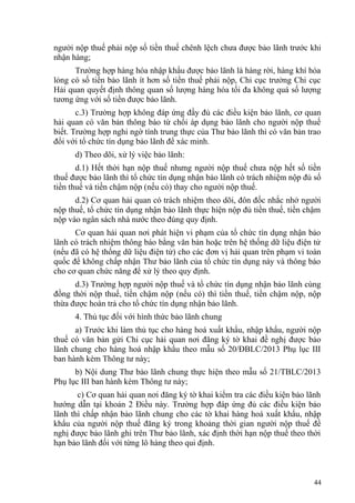 người nộp thuế phải nộp số tiền thuế chênh lệch chưa được bảo lãnh trước khi
nhận hàng;
Trường hợp hàng hóa nhập khẩu được bảo lãnh là hàng rời, hàng khí hóa
lỏng có số tiền bảo lãnh ít hơn số tiền thuế phải nộp, Chi cục trưởng Chi cục
Hải quan quyết định thông quan số lượng hàng hóa tối đa không quá số lượng
tương ứng với số tiền được bảo lãnh.
c.3) Trường hợp không đáp ứng đầy đủ các điều kiện bảo lãnh, cơ quan
hải quan có văn bản thông báo từ chối áp dụng bảo lãnh cho người nộp thuế
biết. Trường hợp nghi ngờ tính trung thực của Thư bảo lãnh thì có văn bản trao
đổi với tổ chức tín dụng bảo lãnh để xác minh.
d) Theo dõi, xử lý việc bảo lãnh:
d.1) Hết thời hạn nộp thuế nhưng người nộp thuế chưa nộp hết số tiền
thuế được bảo lãnh thì tổ chức tín dụng nhận bảo lãnh có trách nhiệm nộp đủ số
tiền thuế và tiền chậm nộp (nếu có) thay cho người nộp thuế.
d.2) Cơ quan hải quan có trách nhiệm theo dõi, đôn đốc nhắc nhở người
nộp thuế, tổ chức tín dụng nhận bảo lãnh thực hiện nộp đủ tiền thuế, tiền chậm
nộp vào ngân sách nhà nước theo đúng quy định.
Cơ quan hải quan nơi phát hiện vi phạm của tổ chức tín dụng nhận bảo
lãnh có trách nhiệm thông báo bằng văn bản hoặc trên hệ thống dữ liệu điện tử
(nếu đã có hệ thống dữ liệu điện tử) cho các đơn vị hải quan trên phạm vi toàn
quốc để không chấp nhận Thư bảo lãnh của tổ chức tín dụng này và thông báo
cho cơ quan chức năng để xử lý theo quy định.
d.3) Trường hợp người nộp thuế và tổ chức tín dụng nhận bảo lãnh cùng
đồng thời nộp thuế, tiền chậm nộp (nếu có) thì tiền thuế, tiền chậm nộp, nộp
thừa được hoàn trả cho tổ chức tín dụng nhận bảo lãnh.
4. Thủ tục đối với hình thức bảo lãnh chung
a) Trước khi làm thủ tục cho hàng hoá xuất khẩu, nhập khẩu, người nộp
thuế có văn bản gửi Chi cục hải quan nơi đăng ký tờ khai đề nghị được bảo
lãnh chung cho hàng hoá nhập khẩu theo mẫu số 20/ĐBLC/2013 Phụ lục III
ban hành kèm Thông tư này;
b) Nội dung Thư bảo lãnh chung thực hiện theo mẫu số 21/TBLC/2013
Phụ lục III ban hành kèm Thông tư này;
c) Cơ quan hải quan nơi đăng ký tờ khai kiểm tra các điều kiện bảo lãnh
hướng dẫn tại khoản 2 Điều này. Trường hợp đáp ứng đủ các điều kiện bảo
lãnh thì chấp nhận bảo lãnh chung cho các tờ khai hàng hoá xuất khẩu, nhập
khẩu của người nộp thuế đăng ký trong khoảng thời gian người nộp thuế đề
nghị được bảo lãnh ghi trên Thư bảo lãnh, xác định thời hạn nộp thuế theo thời
hạn bảo lãnh đối với từng lô hàng theo qui định.
44
 