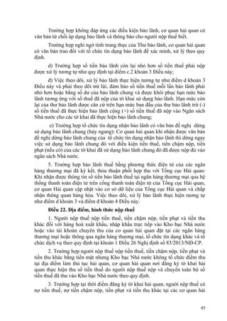 Trường hợp không đáp ứng các điều kiện bảo lãnh, cơ quan hải quan có
văn bản từ chối áp dụng bảo lãnh và thông báo cho người nộp thuế biết.
Trường hợp nghi ngờ tính trung thực của Thư bảo lãnh, cơ quan hải quan
có văn bản trao đổi với tổ chức tín dụng bảo lãnh để xác minh, xử lý theo quy
định.
d) Trường hợp số tiền bảo lãnh còn lại nhỏ hơn số tiền thuế phải nộp
được xử lý tương tự như quy định tại điểm c.2 khoản 3 Điều này;
đ) Việc theo dõi, xử lý bảo lãnh thực hiện tương tự như điểm d khoản 3
Điều này và phải theo dõi trừ lùi, đảm bảo số tiền thuế mỗi lần bảo lãnh phải
nhỏ hơn hoặc bằng số dư của bảo lãnh chung và được khôi phục hạn mức bảo
lãnh tương ứng với số thuế đã nộp của tờ khai sử dụng bảo lãnh. Hạn mức còn
lại của thư bảo lãnh được căn cứ trên hạn mức ban đầu của thư bảo lãnh trừ (-)
số tiền thuế đã thực hiện bảo lãnh cộng (+) số tiền thuế đã nộp vào Ngân sách
Nhà nước cho các tờ khai đã thực hiện bảo lãnh chung;
e) Trường hợp tổ chức tín dụng nhận bảo lãnh có văn bản đề nghị dừng
sử dụng bảo lãnh chung (hủy ngang): Cơ quan hải quan khi nhận được văn bản
đề nghị dừng bảo lãnh chung của tổ chức tín dụng nhận bảo lãnh thì dừng ngay
việc sử dụng bảo lãnh chung đó với điều kiện tiền thuế, tiền chậm nộp, tiền
phạt (nếu có) của các tờ khai đã sử dụng bảo lãnh chung đó đã được nộp đủ vào
ngân sách Nhà nước.
5. Trường hợp bảo lãnh thuế bằng phương thức điện tử của các ngân
hàng thương mại đã ký kết, thỏa thuận phối hợp thu với Tổng cục Hải quan:
Khi nhận được thông tin số tiền bảo lãnh thuế tại ngân hàng thương mại qua hệ
thống thanh toán điện tử trên cổng thanh toán điện tử của Tổng cục Hải quan,
cơ quan Hải quan cập nhật vào cơ sở dữ liệu của Tổng cục Hải quan và chấp
nhận thông quan hàng hóa. Việc theo dõi, xử lý bảo lãnh thực hiện tương tự
như điểm d khoản 3 và điểm đ khoản 4 Điều này.
Điều 22. Địa điểm, hình thức nộp thuế
1. Người nộp thuế nộp tiền thuế, tiền chậm nộp, tiền phạt và tiền thu
khác đối với hàng hoá xuất khẩu, nhập khẩu trực tiếp vào Kho bạc Nhà nước
hoặc vào tài khoản chuyên thu của cơ quan hải quan đặt tại các ngân hàng
thương mại hoặc thông qua ngân hàng thương mại, tổ chức tín dụng khác và tổ
chức dịch vụ theo quy định tại khoản 1 Điều 26 Nghị định số 83/2013/NĐ-CP.
2. Trường hợp người nộp thuế nộp tiền thuế, tiền chậm nộp, tiền phạt và
tiền thu khác bằng tiền mặt nhưng Kho bạc Nhà nước không tổ chức điểm thu
tại địa điểm làm thủ tục hải quan, cơ quan hải quan nơi đăng ký tờ khai hải
quan thực hiện thu số tiền thuế do người nộp thuế nộp và chuyển toàn bộ số
tiền thuế đã thu vào Kho bạc Nhà nước theo quy định.
3. Trường hợp tại thời điểm đăng ký tờ khai hải quan, người nộp thuế có
nợ tiền thuế, nợ tiền chậm nộp, tiền phạt và tiền thu khác tại các cơ quan hải
45
 