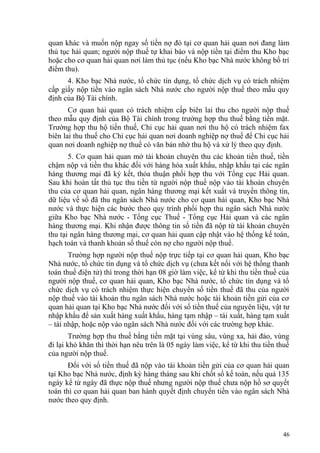 quan khác và muốn nộp ngay số tiền nợ đó tại cơ quan hải quan nơi đang làm
thủ tục hải quan; người nộp thuế tự khai báo và nộp tiền tại điểm thu Kho bạc
hoặc cho cơ quan hải quan nơi làm thủ tục (nếu Kho bạc Nhà nước không bố trí
điểm thu).
4. Kho bạc Nhà nước, tổ chức tín dụng, tổ chức dịch vụ có trách nhiệm
cấp giấy nộp tiền vào ngân sách Nhà nước cho người nộp thuế theo mẫu quy
định của Bộ Tài chính.
Cơ quan hải quan có trách nhiệm cấp biên lai thu cho người nộp thuế
theo mẫu quy định của Bộ Tài chính trong trường hợp thu thuế bằng tiền mặt.
Trường hợp thu hộ tiền thuế, Chi cục hải quan nơi thu hộ có trách nhiệm fax
biên lai thu thuế cho Chi cục hải quan nơi doanh nghiệp nợ thuế để Chi cục hải
quan nơi doanh nghiệp nợ thuế có văn bản nhờ thu hộ và xử lý theo quy định.
5. Cơ quan hải quan mở tài khoản chuyên thu các khoản tiền thuế, tiền
chậm nộp và tiền thu khác đối với hàng hóa xuất khẩu, nhập khẩu tại các ngân
hàng thương mại đã ký kết, thỏa thuận phối hợp thu với Tổng cục Hải quan.
Sau khi hoàn tất thủ tục thu tiền từ người nộp thuế nộp vào tài khoản chuyên
thu của cơ quan hải quan, ngân hàng thương mại kết xuất và truyền thông tin,
dữ liệu về số đã thu ngân sách Nhà nước cho cơ quan hải quan, Kho bạc Nhà
nước và thực hiện các bước theo quy trình phối hợp thu ngân sách Nhà nước
giữa Kho bạc Nhà nước - Tổng cục Thuế - Tổng cục Hải quan và các ngân
hàng thương mại. Khi nhận được thông tin số tiền đã nộp từ tài khoản chuyên
thu tại ngân hàng thương mại, cơ quan hải quan cập nhật vào hệ thống kế toán,
hạch toán và thanh khoản số thuế còn nợ cho người nộp thuế.
Trường hợp người nộp thuế nộp trực tiếp tại cơ quan hải quan, Kho bạc
Nhà nước, tổ chức tín dụng và tổ chức dịch vụ (chưa kết nối với hệ thống thanh
toán thuế điện tử) thì trong thời hạn 08 giờ làm việc, kể từ khi thu tiền thuế của
người nộp thuế, cơ quan hải quan, Kho bạc Nhà nước, tổ chức tín dụng và tổ
chức dịch vụ có trách nhiệm thực hiện chuyển số tiền thuế đã thu của người
nộp thuế vào tài khoản thu ngân sách Nhà nước hoặc tài khoản tiền gửi của cơ
quan hải quan tại Kho bạc Nhà nước đối với số tiền thuế của nguyên liệu, vật tư
nhập khẩu để sản xuất hàng xuất khẩu, hàng tạm nhập – tái xuất, hàng tạm xuất
– tái nhập, hoặc nộp vào ngân sách Nhà nước đối với các trường hợp khác.
Trường hợp thu thuế bằng tiền mặt tại vùng sâu, vùng xa, hải đảo, vùng
đi lại khó khăn thì thời hạn nêu trên là 05 ngày làm việc, kể từ khi thu tiền thuế
của người nộp thuế.
Đối với số tiền thuế đã nộp vào tài khoản tiền gửi của cơ quan hải quan
tại Kho bạc Nhà nước, định kỳ hàng tháng sau khi chốt sổ kế toán, nếu quá 135
ngày kể từ ngày đã thực nộp thuế nhưng người nộp thuế chưa nộp hồ sơ quyết
toán thì cơ quan hải quan ban hành quyết định chuyển tiền vào ngân sách Nhà
nước theo quy định.
46
 