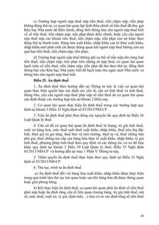 c) Trường hợp người nộp thuế nộp tiền thuế, tiền chậm nộp, tiền phạt
không đúng thứ tự, cơ quan hải quan lập lệnh điều chỉnh số tiền thuế đã thu, gửi
Kho bạc Nhà nước để điều chỉnh, đồng thời thông báo cho người nộp thuế biết
về số tiền thuế, tiền chậm nộp, tiền phạt được điều chỉnh; hoặc yêu cầu người
nộp thuế nộp các khoản tiền thuế, tiền chậm nộp, tiền phạt còn nợ khác theo
đúng thứ tự thanh toán. Hàng hóa xuất khẩu, nhập khẩu của tờ khai xuất khẩu,
nhập khẩu mới phát sinh chỉ được thông quan khi người nộp thuế không còn nợ
quá hạn tiền thuế, tiền chậm nộp, tiền phạt;
d) Trường hợp người nộp thuế không ghi cụ thể số tiền nộp cho từng loại
tiền thuế, tiền chậm nộp, tiền phạt trên chứng từ nộp thuế, cơ quan hải quan
hạch toán số tiền thuế, tiền chậm nộp, tiền phạt đã thu theo thứ tự, đồng thời
thông báo cho Kho bạc Nhà nước biết để hạch toán thu ngân sách Nhà nước và
thông báo cho người nộp thuế biết.
Điều 25. Ấn định thuế
1. Ấn định thuế theo hướng dẫn tại Thông tư này là việc cơ quan hải
quan thực hiện quyền hạn xác định các yếu tố, căn cứ tính thuế và tính thuế,
thông báo, yêu cầu người nộp thuế phải nộp số tiền thuế do cơ quan hải quan
xác định thuộc các trường hợp nêu tại khoản 2 Điều này.
2. Cơ quan hải quan thực hiện ấn định thuế trong các trường hợp quy
định tại khoản 3 Điều 33 Nghị định số 83/2013/NĐ-CP .
3. Việc ấn định thuế phải theo đúng các nguyên tắc quy định tại Điều 36
Luật Quản lý thuế.
4. Căn cứ để cơ quan hải quan ấn định thuế là lượng, trị giá tính thuế,
xuất xứ hàng hoá, mức thuế suất thuế xuất khẩu, nhập khẩu, thuế tiêu thụ đặc
biệt, thuế giá trị gia tăng, thuế bảo vệ môi trường, thuế tự vệ, thuế chống bán
phá giá, thuế chống trợ cấp của hàng hóa thực tế xuất khẩu, nhập khẩu; tỷ giá
tính thuế; phương pháp tính thuế theo quy định và các thông tin, cơ sở dữ liệu
khác quy định tại khoản 2 Điều 39 Luật Quản lý thuế, Điều 35 Nghị định
83/2013/NĐ-CP và hướng dẫn tại mục 1 Phần V Thông tư này.
5. Thẩm quyền ấn định thuế thực hiện theo quy định tại Điều 33 Nghị
định số 83/2013/NĐ-CP.
6. Thủ tục, trình tự ấn định thuế
a) Ấn định thuế đối với hàng hóa xuất khẩu, nhập khẩu được thực hiện
trong quá trình làm thủ tục hải quan hoặc sau khi hàng hóa đã được thông quan
hoặc giải phóng hàng;
b) Khi thực hiện ấn định thuế, cơ quan hải quan phải ấn định số tiền thuế
phải nộp hoặc ấn định từng yếu tố liên quan (lượng hàng, trị giá tính thuế, mã
số, mức thuế, xuất xứ, tỷ giá, định mức…) làm cơ sở xác định tổng số tiền thuế
48
 