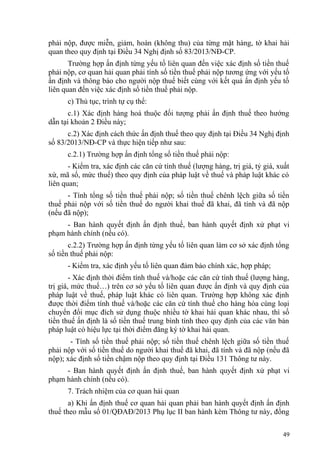 phải nộp, được miễn, giảm, hoàn (không thu) của từng mặt hàng, tờ khai hải
quan theo quy định tại Điều 34 Nghị định số 83/2013/NĐ-CP.
Trường hợp ấn định từng yếu tố liên quan đến việc xác định số tiền thuế
phải nộp, cơ quan hải quan phải tính số tiền thuế phải nộp tương ứng với yếu tố
ấn định và thông báo cho người nộp thuế biết cùng với kết quả ấn định yếu tố
liên quan đến việc xác định số tiền thuế phải nộp.
c) Thủ tục, trình tự cụ thể:
c.1) Xác định hàng hoá thuộc đối tượng phải ấn định thuế theo hướng
dẫn tại khoản 2 Điều này;
c.2) Xác định cách thức ấn định thuế theo quy định tại Điều 34 Nghị định
số 83/2013/NĐ-CP và thực hiện tiếp như sau:
c.2.1) Trường hợp ấn định tổng số tiền thuế phải nộp:
- Kiểm tra, xác định các căn cứ tính thuế (lượng hàng, trị giá, tỷ giá, xuất
xứ, mã số, mức thuế) theo quy định của pháp luật về thuế và pháp luật khác có
liên quan;
- Tính tổng số tiền thuế phải nộp; số tiền thuế chênh lệch giữa số tiền
thuế phải nộp với số tiền thuế do người khai thuế đã khai, đã tính và đã nộp
(nếu đã nộp);
- Ban hành quyết định ấn định thuế, ban hành quyết định xử phạt vi
phạm hành chính (nếu có).
c.2.2) Trường hợp ấn định từng yếu tố liên quan làm cơ sở xác định tổng
số tiền thuế phải nộp:
- Kiểm tra, xác định yếu tố liên quan đảm bảo chính xác, hợp pháp;
- Xác định thời điểm tính thuế và/hoặc các căn cứ tính thuế (lượng hàng,
trị giá, mức thuế…) trên cơ sở yếu tố liên quan được ấn định và quy định của
pháp luật về thuế, pháp luật khác có liên quan. Trường hợp không xác định
được thời điểm tính thuế và/hoặc các căn cứ tính thuế cho hàng hóa cùng loại
chuyển đổi mục đích sử dụng thuộc nhiều tờ khai hải quan khác nhau, thì số
tiền thuế ấn định là số tiền thuế trung bình tính theo quy định của các văn bản
pháp luật có hiệu lực tại thời điểm đăng ký tờ khai hải quan.
- Tính số tiền thuế phải nộp; số tiền thuế chênh lệch giữa số tiền thuế
phải nộp với số tiền thuế do người khai thuế đã khai, đã tính và đã nộp (nếu đã
nộp); xác định số tiền chậm nộp theo quy định tại Điều 131 Thông tư này.
- Ban hành quyết định ấn định thuế, ban hành quyết định xử phạt vi
phạm hành chính (nếu có).
7. Trách nhiệm của cơ quan hải quan
a) Khi ấn định thuế cơ quan hải quan phải ban hành quyết định ấn định
thuế theo mẫu số 01/QĐAĐ/2013 Phụ lục II ban hành kèm Thông tư này, đồng
49
 