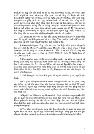 thuế, hồ sơ nộp dần tiền thuế nợ, hồ sơ xác định trước mã số, hồ sơ xác định
trước trị giá hải quan, hồ sơ xác nhận trước xuất xứ hàng hóa, hồ sơ xác nhận
hoàn thành nghĩa vụ nộp thuế, hồ sơ đề nghị xoá nợ tiền thuế, tiền chậm nộp,
tiền phạt; các giấy tờ là bản chụp từ bản chính, hồ sơ khác, các chứng từ do
người nước ngoài phát hành bằng hình thức điện tử, fax, telex.... nộp cho cơ
quan hải quan theo hướng dẫn tại Thông tư này và chịu trách nhiệm trước pháp
luật về tính chính xác, trung thực và hợp pháp của các giấy tờ đó. Trường hợp
bản chụp có nhiều trang thì người khai hải quan, người nộp thuế xác nhận, ký
tên, đóng dấu lên trang đầu và đóng dấu giáp lai toàn bộ văn bản.
Các chứng từ thuộc hồ sơ trên nếu không phải bản tiếng Việt hoặc tiếng
Anh thì người khai hải quan phải dịch ra tiếng Việt và chịu trách nhiệm trước
pháp luật về tính chính xác, trung thực của chứng từ đó.
4. Cơ quan hải quan, công chức hải quan thực hiện trách nhiệm và quyền
hạn quy định tại Điều 27 Luật Hải quan; Điều 8, Điều 9 Luật Quản lý thuế
được sửa đổi, bổ sung tại khoản 5, khoản 6 Điều 1 Luật sửa đổi, bổ sung một
số điều của Luật Quản lý thuế số 21/2012/QH13; Điều 57 Nghị định số
154/2005/NĐ-CP.
5. Cơ quan hải quan có thể xem xét, chấp thuận việc kiểm tra thực tế và
thông quan hàng hoá ngoài giờ hành chính trên cơ sở đăng ký trước bằng văn
bản (chấp nhận cả bản fax) của người khai hải quan và điều kiện thực tế của cơ
quan hải quan. Trường hợp lô hàng đang kiểm tra thực tế hàng hóa mà hết giờ
hành chính thì được thực hiện kiểm tra tiếp, không cần có văn bản đề nghị của
người khai hải quan.
6. Phối hợp giữa cơ quan hải quan và người khai hải quan, người nộp
thuế.
a) Cơ quan hải quan có trách nhiệm hướng dẫn thủ tục hải quan, cung
cấp thông tin, tài liệu, công khai các thủ tục hải quan, thủ tục thuế để người
khai hải quan, người nộp thuế thực hiện đúng các quy định của pháp luật hải
quan, pháp luật thuế, thực hiện quyền và nghĩa vụ của mình theo đúng quy định
của pháp luật.
b) Người khai hải quan, người nộp thuế có trách nhiệm cung cấp kịp thời
cho cơ quan hải quan những thông tin liên quan đến hàng hoá xuất khẩu, nhập
khẩu, quá cảnh, phương tiện vận tải xuất cảnh, nhập cảnh, quá cảnh, về vi phạm
pháp luật hải quan nhằm góp phần bảo đảm môi trường cạnh tranh lành mạnh
trong thương mại.
c) Việc phối hợp, trao đổi cung cấp thông tin giữa cơ quan hải quan với
người khai hải quan, người nộp thuế có thể thực hiện thông qua biên bản ghi
nhớ để bảo đảm tuân thủ nghĩa vụ, trách nhiệm của các bên tham gia ký kết.
5
 