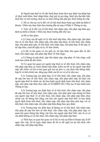 b) Người nộp thuế có số tiền thuế được hoàn theo quy định của pháp luật
về thuế xuất khẩu, thuế nhập khẩu, thuế giá trị gia tăng, thuế tiêu thụ đặc biệt,
thuế bảo vệ môi trường, thuế tự vệ, thuế chống bán phá giá, thuế chống trợ cấp.
2. Hồ sơ, thủ tục xử lý đối với số tiền thuế được hoàn quy định tại điểm b
khoản 1 Điều này thực hiện theo hướng dẫn tại mục 6 Phần V Thông tư này.
3. Việc xử lý đối với số tiền thuế, tiền chậm nộp, tiền phạt nộp thừa quy
định tại điểm a khoản 1 Điều này được hướng dẫn như sau:
a) Hồ sơ bao gồm:
a.1) Công văn đề nghị xử lý tiền thuế nộp thừa, tiền chậm nộp, tiền phạt
nêu rõ số tiền thuế, tiền chậm nộp, tiền phạt nộp thừa; số tiền thuế, tiền chậm
nộp, tiền phạt phải nộp, số tiền thuế, tiền chậm nộp, tiền phạt thực tế đã nộp; lý
do nộp thừa, cách đề nghị xử lý: 01 bản chính;
a.2) Hồ sơ hải quan và các giấy tờ, tài liệu khác liên quan đến số tiền
thuế, tiền chậm nộp, tiền phạt nộp thừa: 01 bản chụp;
a.3) Chứng từ nộp thuế, nộp tiền chậm nộp, nộp phạt: 01 bản chụp, xuất
trình bản chính để đối chiếu.
b) Cơ quan hải quan nơi người nộp thuế có số tiền thuế, tiền chậm nộp,
tiền phạt nộp thừa có trách nhiệm tiếp nhận, kiểm tra hồ sơ do người nộp thuế
nộp, đối chiếu với hồ sơ hải quan gốc lưu tại đơn vị, xác định tính thống nhất,
hợp lệ và tính chính xác, đúng quy định của hồ sơ và xử lý như sau:
b.1) Trường hợp xác định thực tế số tiền thuế, tiền chậm nộp, tiền phạt
đã nộp lớn hơn số tiền thuế, tiền chậm nộp, tiền phạt phải nộp; kê khai của
người nộp thuế là chính xác thì ban hành quyết định hoàn tiền thuế, tiền chậm
nộp, tiền phạt nộp thừa theo mẫu số 03/QĐHT/2013 Phụ lục II ban hành kèm
Thông tư này;
b.2) Trường hợp xác định thực tế số tiền thuế, tiền chậm nộp, tiền phạt
đã nộp lớn hơn số tiền thuế, tiền chậm nộp, tiền phạt phải nộp nhưng kê khai
của người nộp thuế về số tiền thuế, tiền chậm nộp, tiền phạt nộp thừa chưa
chính xác thì thông báo bằng văn bản cho người nộp thuế biết và ban hành
quyết định hoàn tiền thuế, tiền chậm nộp, tiền phạt nộp thừa phù hợp với số
tiền thuế, tiền chậm nộp, tiền phạt nộp thừa đúng theo quy định;
b.3) Trường hợp xác định thực tế không có số tiền thuế, tiền chậm nộp,
tiền phạt đã nộp lớn hơn số tiền thuế, tiền chậm nộp, tiền phạt phải nộp; cơ
quan hải quan thông báo bằng văn bản cho người nộp thuế biết, nêu rõ cơ sở
xác định không có số tiền thuế, tiền chậm nộp, tiền phạt nộp thừa.
c) Thời hạn cơ quan hải quan xử lý hồ sơ nêu tại điểm b khoản này là 05
ngày làm việc, kể từ ngày nhận được đủ hồ sơ đề nghị trả lại tiền thuế, tiền
chậm nộp, tiền phạt nộp thừa;
51
 