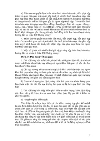 d) Trên cơ sở quyết định hoàn tiền thuế, tiền chậm nộp, tiền phạt nộp
thừa; cơ quan hải quan nơi người nộp thuế có số tiền thuế, tiền chậm nộp, tiền
phạt nộp thừa phải thanh khoản số tiền thuế, tiền chậm nộp, tiền phạt nộp thừa
và đóng dấu trên tờ khai hải quan gốc do người nộp thuế nộp: "Hoàn tiền thuế,
tiền chậm nộp, tiền phạt nộp thừa.. đồng, theo Quyết định số... ngày... tháng...
năm... của..." (theo mẫu số 14/MDHT/2013 Phụ lục II ban hành kèm Thông tư
này) và sao 01 bản tờ khai đã thanh khoản này để lưu vào hồ sơ hoàn thuế, trả
lại tờ khai hải quan gốc cho người nộp thuế đồng thời thực hiện theo trình tự
hướng dẫn tại Điều 130 Thông tư này.
4. Thẩm quyền quyết định hoàn tiền thuế, tiền chậm nộp, tiền phạt nộp
thừa: Cơ quan hải quan nơi có phát sinh tiền thuế, tiền chậm nộp, tiền phạt nộp
thừa quyết định hoàn tiền thuế, tiền chậm nộp, tiền phạt nộp thừa cho người
nộp thuế theo quy định.
5. Việc xử lý đối với số tiền thuế giá trị gia tăng nộp thừa thực hiện theo
hướng dẫn tại khoản 4 Điều 130 Thông tư này.
Điều 27. Đưa hàng về bảo quản
1. Đối với hàng hóa xuất khẩu, nhập khẩu phải giám định để xác định có
được xuất khẩu, nhập khẩu hay không mà người khai hải quan có yêu cầu đưa
hàng hóa về bảo quản:
a) Chi cục trưởng hải quan nơi đăng ký tờ khai chỉ chấp nhận cho người
khai hải quan đưa hàng về bảo quản tại các địa điểm quy định tại điểm b.1
khoản 2 Điều này; Người khai hải quan có trách nhiệm bảo quản nguyên trạng
hàng hóa trong thời gian chờ kết quả giám định.
b) Căn cứ kết quả giám định, công chức hải quan xác nhận thông quan
hàng hóa hoặc báo cáo Chi cục trưởng hải quan xử lý theo quy định của pháp
luật.
2. Đối với hàng hóa nhập khẩu phải kiểm tra chất lượng; kiểm dịch động
vật, thực vật, y tế; kiểm tra an toàn thực phẩm (sau đây gọi tắt là kiểm tra
chuyên ngành).
a) Hàng hóa phải kiểm dịch:
Việc kiểm dịch được thực hiện tại cửa khẩu; trường hợp phải kiểm dịch
tại địa điểm kiểm dịch trong nội địa, cơ quan hải quan căn cứ xác nhận của cơ
quan kiểm dịch tại Giấy đăng ký kiểm dịch, hoặc Giấy tạm cấp kết quả kiểm
dịch thực vật (đối với hàng có nguồn gốc thực vật), hoặc Giấy vận chuyển hàng
hóa (đối với thủy sản, sản phẩm thủy sản), hoặc giấy tờ khác để giải quyết cho
chủ hàng đưa hàng về địa điểm kiểm dịch. Cơ quan kiểm dịch có trách nhiệm
theo dõi, giám sát hàng hóa trong quá trình vận chuyển, kiểm dịch và bảo quản
chờ kết quả kiểm dịch theo quy định của Bộ Y tế và Bộ Nông nghiệp và Phát
triển nông thôn.
52
 