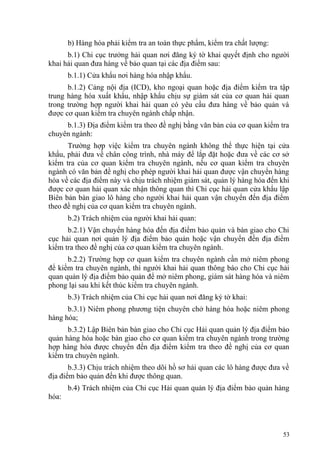 b) Hàng hóa phải kiểm tra an toàn thực phẩm, kiểm tra chất lượng:
b.1) Chi cục trưởng hải quan nơi đăng ký tờ khai quyết định cho người
khai hải quan đưa hàng về bảo quan tại các địa điểm sau:
b.1.1) Cửa khẩu nơi hàng hóa nhập khẩu.
b.1.2) Cảng nội địa (ICD), kho ngoại quan hoặc địa điểm kiểm tra tập
trung hàng hóa xuất khẩu, nhập khẩu chịu sự giám sát của cơ quan hải quan
trong trường hợp người khai hải quan có yêu cầu đưa hàng về bảo quản và
được cơ quan kiểm tra chuyên ngành chấp nhận.
b.1.3) Địa điểm kiểm tra theo đề nghị bằng văn bản của cơ quan kiểm tra
chuyên ngành:
Trường hợp việc kiểm tra chuyên ngành không thể thực hiện tại cửa
khẩu, phải đưa về chân công trình, nhà máy để lắp đặt hoặc đưa về các cơ sở
kiểm tra của cơ quan kiểm tra chuyên ngành, nếu cơ quan kiểm tra chuyên
ngành có văn bản đề nghị cho phép người khai hải quan được vận chuyển hàng
hóa về các địa điểm này và chịu trách nhiệm giám sát, quản lý hàng hóa đến khi
được cơ quan hải quan xác nhận thông quan thì Chi cục hải quan cửa khẩu lập
Biên bản bàn giao lô hàng cho người khai hải quan vận chuyển đến địa điểm
theo đề nghị của cơ quan kiểm tra chuyên ngành.
b.2) Trách nhiệm của người khai hải quan:
b.2.1) Vận chuyển hàng hóa đến địa điểm bảo quản và bàn giao cho Chi
cục hải quan nơi quản lý địa điểm bảo quản hoặc vận chuyển đến địa điểm
kiểm tra theo đề nghị của cơ quan kiểm tra chuyên ngành.
b.2.2) Trường hợp cơ quan kiểm tra chuyên ngành cần mở niêm phong
để kiểm tra chuyên ngành, thì người khai hải quan thông báo cho Chi cục hải
quan quản lý địa điểm bảo quản để mở niêm phong, giám sát hàng hóa và niêm
phong lại sau khi kết thúc kiểm tra chuyên ngành.
b.3) Trách nhiệm của Chi cục hải quan nơi đăng ký tờ khai:
b.3.1) Niêm phong phương tiện chuyên chở hàng hóa hoặc niêm phong
hàng hóa;
b.3.2) Lập Biên bản bàn giao cho Chi cục Hải quan quản lý địa điểm bảo
quản hàng hóa hoặc bàn giao cho cơ quan kiểm tra chuyên ngành trong trường
hợp hàng hóa được chuyển đến địa điểm kiểm tra theo đề nghị của cơ quan
kiểm tra chuyên ngành.
b.3.3) Chịu trách nhiệm theo dõi hồ sơ hải quan các lô hàng được đưa về
địa điểm bảo quản đến khi được thông quan.
b.4) Trách nhiệm của Chi cục Hải quan quản lý địa điểm bảo quản hàng
hóa:
53
 