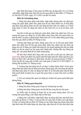 Quy định đưa hàng về bảo quản tại Điều này áp dụng đối với cả lô hàng
xuất khẩu, nhập khẩu thực hiện thủ tục hải quan điện tử theo Điều 15 Thông tư
số 196/2012/TT-BTC ngày 15/11/2012 của Bộ Tài chính.
Điều 28. Giải phóng hàng
1. Hàng hóa được phép xuất khẩu, nhập khẩu nhưng phải xác định giá,
trưng cầu giám định, phân tích, phân loại để xác định chính xác số thuế phải
nộp được giải phóng hàng sau khi chủ hàng đã thực hiện các nghĩa vụ về thuế
hoặc được tổ chức tín dụng bảo lãnh số tiền thuế trên cơ sở tự kê khai, tính
thuế.
Sau khi có kết quả xác định giá, giám định, phân tích, phân loại, Chi cục
trưởng hải quan nơi đăng ký tờ khai phân công công chức hải quan kiểm tra
tính lại thuế, xử phạt vi phạm hành chính (nếu có) và xác nhận thông quan hàng
hóa theo quy định tại Điều 29 Thông tư này.
Trường hợp hàng hoá được thông quan trên cơ sở kết quả giám định,
phân tích, phân loại thì kết quả giám định, phân tích, phân loại này được áp
dụng cho các lô hàng của chính loại hàng đó, do doanh nghiệp làm thủ tục nhập
khẩu sau đó tại cùng Cục hải quan tỉnh, thành phố. Hướng dẫn này không áp
dụng cho việc giám định để xác định lượng hàng.
Số tiền thuế chênh lệch tăng (nếu có) sau khi có kết quả xác định giá,
giám định, phân tích phân loại người nộp thuế phải nộp tiền chậm nộp theo quy
định tại Điều 106 Luật Quản lý thuế được sửa đổi, bổ sung tại khoản 32 Điều 1
Luật sửa đổi bổ sung một số điều của Luật quản lý thuế số 21/2012/QH13 và
hướng dẫn tại Điều 131 Thông tư này.
2. Trường hợp chủ hàng hóa bị xử phạt vi phạm hành chính về hải quan
bằng hình thức phạt tiền thì hàng hóa được thông quan nếu chủ hàng đã nộp đủ
tiền phạt hoặc được tổ chức tín dụng bảo lãnh về số tiền phạt phải nộp để thực
hiện quyết định xử phạt của cơ quan hải quan hoặc cơ quan nhà nước có thẩm
quyền.
3. Chi cục trưởng Hải quan nơi đăng ký tờ khai hải quan quyết định giải
phóng hàng.
Điều 29. Thông quan hàng hóa
1. Hàng hóa được thông quan trong các trường hợp sau đây:
a) Hàng hóa được thông quan sau khi đã làm xong thủ tục hải quan;
b) Thiếu một số chứng từ thuộc hồ sơ hải quan nhưng được Chi cục
trưởng Hải quan đồng ý cho chậm nộp có thời hạn;
c) Hàng hóa xuất khẩu, nhập khẩu được áp dụng thời hạn nộp thuế theo
quy định tại khoản 11 Điều 1 Luật sửa đổi, bổ sung một số Điều của Luật Quản
lý thuế và hướng dẫn tại Điều 20 Thông tư này hoặc hàng hóa thuộc diện phải
nộp thuế trước khi nhận hàng mà chưa nộp, nộp chưa đủ số tiền thuế phải nộp
55
 
