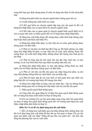 trong thời hạn quy định nhưng được tổ chức tín dụng bảo lãnh số tiền thuế phải
nộp.
d) Hàng hóa phải kiểm tra chuyên ngành được thông quan nếu có:
d.1) Giấy thông báo miễn kiểm tra; hoặc
d.2) Kết quả kiểm tra chuyên ngành đáp ứng yêu cầu quản lý đối với
hàng hóa nhập khẩu của cơ quan kiểm tra chuyên ngành; hoặc
d.3) Kết luận của cơ quan quản lý chuyên ngành hoặc quyết định xử lý
của cơ quan nhà nước có thẩm quyền đối với lô hàng được phép nhập khẩu.
đ) Hàng hóa xuất khẩu thuộc đối tượng được miễn thuế hoặc không chịu
thuế hoặc thuế suất thuế xuất khẩu 0%;
e) Hàng hóa nhập khẩu phục vụ trực tiếp cho an ninh, quốc phòng được
thông quan với điều kiện:
e.1) Phải có văn bản của lãnh đạo Bộ Công an, Bộ Quốc phòng xác nhận
hàng hóa nhập khẩu để phục vụ trực tiếp cho an ninh, quốc phòng, thuộc đối
tượng được xét miễn thuế nhập khẩu, không thuộc đối tượng chịu thuế giá trị
gia tăng;
e.2) Phải kê khai nộp đủ tiền thuế tiêu thụ đặc biệt, thuế bảo vệ môi
trường và các loại thuế khác theo quy định của pháp luật (nếu có).
g) Hàng hóa nhập khẩu phục vụ trực tiếp phòng chống thiên tai, dịch
bệnh, cứu trợ khẩn cấp được thông quan với điều kiện:
g.1) Phải có văn bản của Bộ chủ quản xác nhận hàng hóa phục vụ cho
mục đích phòng chống thiên tai, dịch bệnh, cứu trợ khẩn cấp.
g.2) Phải kê khai nộp đủ các loại thuế có liên quan theo quy định của
pháp luật đối với trường hợp thuộc đối tượng chịu thuế.
h) Hàng hóa nhập khẩu là hàng viện trợ nhân đạo, viện trợ không hoàn
lại được thông quan nếu có thông báo tiếp nhận viện trợ của Bộ chủ quản.
2. Thẩm quyền quyết định thông quan:
a) Công chức hải quan đăng ký tờ khai hải quan quyết định thông quan
đối với hàng hóa được miễn kiểm tra thực tế hàng hóa;
b) Chi cục trưởng Chi cục hải quan phân công công chức hải quan kiểm
tra thực tế hàng hóa quyết định thông quan đối với trường hợp hàng hóa xuất
khẩu, nhập khẩu phải kiểm tra thực tế.
Điều 30. Cơ sở để xác định hàng hoá đã xuất khẩu
1. Đối với hàng hoá xuất khẩu qua cửa khẩu đường biển, đường thuỷ nội
địa là tờ khai hàng hoá xuất khẩu đã làm thủ tục hải quan và được Chi cục hải
quan cửa khẩu xuất xác nhận “Hàng đã qua khu vực giám sát”, vận đơn xếp
hàng lên phương tiện vận tải xuất cảnh.
56
 