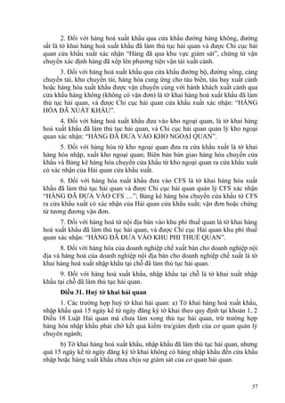 2. Đối với hàng hoá xuất khẩu qua cửa khẩu đường hàng không, đường
sắt là tờ khai hàng hoá xuất khẩu đã làm thủ tục hải quan và được Chi cục hải
quan cửa khẩu xuất xác nhận “Hàng đã qua khu vực giám sát”, chứng từ vận
chuyển xác định hàng đã xếp lên phương tiện vận tải xuất cảnh.
3. Đối với hàng hoá xuất khẩu qua cửa khẩu đường bộ, đường sông, cảng
chuyển tải, khu chuyển tải, hàng hóa cung ứng cho tàu biển, tàu bay xuất cảnh
hoặc hàng hóa xuất khẩu được vận chuyển cùng với hành khách xuất cảnh qua
cửa khẩu hàng không (không có vận đơn) là tờ khai hàng hoá xuất khẩu đã làm
thủ tục hải quan, và được Chi cục hải quan cửa khẩu xuất xác nhận: “HÀNG
HÓA ĐÃ XUẤT KHẨU”.
4. Đối với hàng hoá xuất khẩu đưa vào kho ngoại quan, là tờ khai hàng
hoá xuất khẩu đã làm thủ tục hải quan, và Chi cục hải quan quản lý kho ngoại
quan xác nhận: “HÀNG ĐÃ ĐƯA VÀO KHO NGOẠI QUAN”.
5. Đối với hàng hóa từ kho ngoại quan đưa ra cửa khẩu xuất là tờ khai
hàng hóa nhập, xuất kho ngoại quan; Biên bản bàn giao hàng hóa chuyển cửa
khẩu và Bảng kê hàng hóa chuyển cửa khẩu từ kho ngoại quan ra cửa khẩu xuất
có xác nhận của Hải quan cửa khẩu xuất.
6. Đối với hàng hóa xuất khẩu đưa vào CFS là tờ khai hàng hóa xuất
khẩu đã làm thủ tục hải quan và được Chi cục hải quan quản lý CFS xác nhận
“HÀNG ĐÃ ĐƯA VÀO CFS …”; Bảng kê hàng hóa chuyển cửa khẩu từ CFS
ra cửa khẩu xuất có xác nhận của Hải quan cửa khẩu xuất; vận đơn hoặc chứng
từ tương đương vận đơn.
7. Đối với hàng hoá từ nội địa bán vào khu phi thuế quan là tờ khai hàng
hoá xuất khẩu đã làm thủ tục hải quan, và được Chi cục Hải quan khu phi thuế
quan xác nhận: “HÀNG ĐÃ ĐƯA VÀO KHU PHI THUẾ QUAN”.
8. Đối với hàng hóa của doanh nghiệp chế xuất bán cho doanh nghiệp nội
địa và hàng hoá của doanh nghiệp nội địa bán cho doanh nghiệp chế xuất là tờ
khai hàng hoá xuất nhập khẩu tại chỗ đã làm thủ tục hải quan.
9. Đối với hàng hoá xuất khẩu, nhập khẩu tại chỗ là tờ khai xuất nhập
khẩu tại chỗ đã làm thủ tục hải quan.
Điều 31. Huỷ tờ khai hải quan
1. Các trường hợp huỷ tờ khai hải quan: a) Tờ khai hàng hoá xuất khẩu,
nhập khẩu quá 15 ngày kể từ ngày đăng ký tờ khai theo quy định tại khoản 1, 2
Điều 18 Luật Hải quan mà chưa làm xong thủ tục hải quan, trừ trường hợp
hàng hóa nhập khẩu phải chờ kết quả kiểm tra/giám định của cơ quan quản lý
chuyên ngành;
b) Tờ khai hàng hoá xuất khẩu, nhập khẩu đã làm thủ tục hải quan, nhưng
quá 15 ngày kể từ ngày đăng ký tờ khai không có hàng nhập khẩu đến cửa khẩu
nhập hoặc hàng xuất khẩu chưa chịu sự giám sát của cơ quan hải quan.
57
 