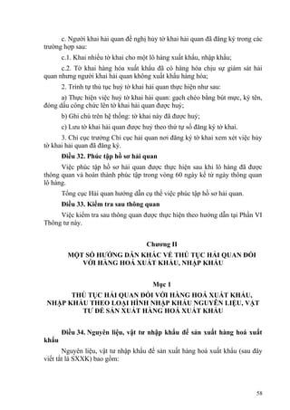 c. Người khai hải quan đề nghị hủy tờ khai hải quan đã đăng ký trong các
trường hợp sau:
c.1. Khai nhiều tờ khai cho một lô hàng xuất khẩu, nhập khẩu;
c.2. Tờ khai hàng hóa xuất khẩu đã có hàng hóa chịu sự giám sát hải
quan nhưng người khai hải quan không xuất khẩu hàng hóa;
2. Trình tự thủ tục huỷ tờ khai hải quan thực hiện như sau:
a) Thực hiện việc huỷ tờ khai hải quan: gạch chéo bằng bút mực, ký tên,
đóng dấu công chức lên tờ khai hải quan được huỷ;
b) Ghi chú trên hệ thống: tờ khai này đã được huỷ;
c) Lưu tờ khai hải quan được huỷ theo thứ tự số đăng ký tờ khai.
3. Chi cục trưởng Chi cục hải quan nơi đăng ký tờ khai xem xét việc hủy
tờ khai hải quan đã đăng ký.
Điều 32. Phúc tập hồ sơ hải quan
Việc phúc tập hồ sơ hải quan được thực hiện sau khi lô hàng đã được
thông quan và hoàn thành phúc tập trong vòng 60 ngày kể từ ngày thông quan
lô hàng.
Tổng cục Hải quan hướng dẫn cụ thể việc phúc tập hồ sơ hải quan.
Điều 33. Kiểm tra sau thông quan
Việc kiểm tra sau thông quan được thực hiện theo hướng dẫn tại Phần VI
Thông tư này.
Chương II
MỘT SỐ HƯỚNG DẪN KHÁC VỀ THỦ TỤC HẢI QUAN ĐỐI
VỚI HÀNG HOÁ XUẤT KHẨU, NHẬP KHẨU
Mục 1
THỦ TỤC HẢI QUAN ĐỐI VỚI HÀNG HOÁ XUẤT KHẨU,
NHẬP KHẨU THEO LOẠI HÌNH NHẬP KHẨU NGUYÊN LIỆU, VẬT
TƯ ĐỂ SẢN XUẤT HÀNG HOÁ XUẤT KHẨU
Điều 34. Nguyên liệu, vật tư nhập khẩu để sản xuất hàng hoá xuất
khẩu
Nguyên liệu, vật tư nhập khẩu để sản xuất hàng hoá xuất khẩu (sau đây
viết tắt là SXXK) bao gồm:
58
 
