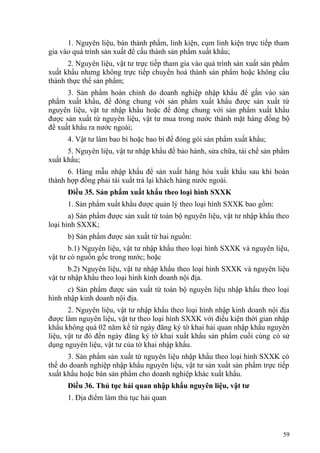 1. Nguyên liệu, bán thành phẩm, linh kiện, cụm linh kiện trực tiếp tham
gia vào quá trình sản xuất để cấu thành sản phẩm xuất khẩu;
2. Nguyên liệu, vật tư trực tiếp tham gia vào quá trình sản xuất sản phẩm
xuất khẩu nhưng không trực tiếp chuyển hoá thành sản phẩm hoặc không cấu
thành thực thể sản phẩm;
3. Sản phẩm hoàn chỉnh do doanh nghiệp nhập khẩu để gắn vào sản
phẩm xuất khẩu, để đóng chung với sản phẩm xuất khẩu được sản xuất từ
nguyên liệu, vật tư nhập khẩu hoặc để đóng chung với sản phẩm xuất khẩu
được sản xuất từ nguyên liệu, vật tư mua trong nước thành mặt hàng đồng bộ
để xuất khẩu ra nước ngoài;
4. Vật tư làm bao bì hoặc bao bì để đóng gói sản phẩm xuất khẩu;
5. Nguyên liệu, vật tư nhập khẩu để bảo hành, sửa chữa, tái chế sản phẩm
xuất khẩu;
6. Hàng mẫu nhập khẩu để sản xuất hàng hóa xuất khẩu sau khi hoàn
thành hợp đồng phải tái xuất trả lại khách hàng nước ngoài.
Điều 35. Sản phẩm xuất khẩu theo loại hình SXXK
1. Sản phẩm xuất khẩu được quản lý theo loại hình SXXK bao gồm:
a) Sản phẩm được sản xuất từ toàn bộ nguyên liệu, vật tư nhập khẩu theo
loại hình SXXK;
b) Sản phẩm được sản xuất từ hai nguồn:
b.1) Nguyên liệu, vật tư nhập khẩu theo loại hình SXXK và nguyên liệu,
vật tư có nguồn gốc trong nước; hoặc
b.2) Nguyên liệu, vật tư nhập khẩu theo loại hình SXXK và nguyên liệu
vật tư nhập khẩu theo loại hình kinh doanh nội địa.
c) Sản phẩm được sản xuất từ toàn bộ nguyên liệu nhập khẩu theo loại
hình nhập kinh doanh nội địa.
2. Nguyên liệu, vật tư nhập khẩu theo loại hình nhập kinh doanh nội địa
được làm nguyên liệu, vật tư theo loại hình SXXK với điều kiện thời gian nhập
khẩu không quá 02 năm kể từ ngày đăng ký tờ khai hải quan nhập khẩu nguyên
liệu, vật tư đó đến ngày đăng ký tờ khai xuất khẩu sản phẩm cuối cùng có sử
dụng nguyên liệu, vật tư của tờ khai nhập khẩu.
3. Sản phẩm sản xuất từ nguyên liệu nhập khẩu theo loại hình SXXK có
thể do doanh nghiệp nhập khẩu nguyên liệu, vật tư sản xuất sản phẩm trực tiếp
xuất khẩu hoặc bán sản phẩm cho doanh nghiệp khác xuất khẩu.
Điều 36. Thủ tục hải quan nhập khẩu nguyên liệu, vật tư
1. Địa điểm làm thủ tục hải quan
59
 