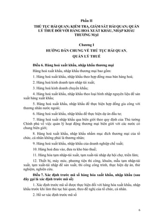 Phần II
THỦ TỤC HẢI QUAN; KIỂM TRA, GIÁM SÁT HẢI QUAN; QUẢN
LÝ THUẾ ĐỐI VỚI HÀNG HOÁ XUẤT KHẨU, NHẬP KHẨU
THƯƠNG MẠI
Chương I
HƯỚNG DẪN CHUNG VỀ THỦ TỤC HẢI QUAN,
QUẢN LÝ THUẾ
Điều 6. Hàng hoá xuất khẩu, nhập khẩu thương mại
Hàng hoá xuất khẩu, nhập khẩu thương mại bao gồm:
1. Hàng hoá xuất khẩu, nhập khẩu theo hợp đồng mua bán hàng hoá;
2. Hàng hoá kinh doanh tạm nhập tái xuất;
3. Hàng hoá kinh doanh chuyển khẩu;
4. Hàng hoá xuất khẩu, nhập khẩu theo loại hình nhập nguyên liệu để sản
xuất hàng xuất khẩu;
5. Hàng hoá xuất khẩu, nhập khẩu để thực hiện hợp đồng gia công với
thương nhân nước ngoài;
6. Hàng hoá xuất khẩu, nhập khẩu để thực hiện dự án đầu tư;
7. Hàng hoá xuất nhập khẩu qua biên giới theo quy định của Thủ tướng
Chính phủ về việc quản lý hoạt động thương mại biên giới với các nước có
chung biên giới;
8. Hàng hoá xuất khẩu, nhập khẩu nhằm mục đích thương mại của tổ
chức, cá nhân không phải là thương nhân;
9. Hàng hoá xuất khẩu, nhập khẩu của doanh nghiệp chế xuất;
10. Hàng hoá đưa vào, đưa ra kho bảo thuế;
11. Hàng hóa tạm nhập-tái xuất, tạm xuất-tái nhập dự hội chợ, triển lãm;
12. Thiết bị, máy móc, phương tiện thi công, khuôn, mẫu tạm nhập-tái
xuất, tạm xuất-tái nhập để sản xuất, thi công công trình, thực hiện dự án, thử
nghiệm, nghiên cứu.
Điều 7. Xác định trước mã số hàng hóa xuất khẩu, nhập khẩu (sau
đây gọi là xác định trước mã số)
1. Xác định trước mã số được thực hiện đối với hàng hóa xuất khẩu, nhập
khẩu trước khi làm thủ tục hải quan, theo đề nghị của tổ chức, cá nhân.
2. Hồ sơ xác định trước mã số
6
 