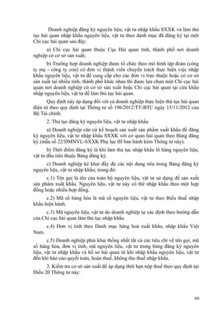 Doanh nghiệp đăng ký nguyên liệu, vật tư nhập khẩu SXXK và làm thủ
tục hải quan nhập khẩu nguyên liệu, vật tư theo danh mục đã đăng ký tại một
Chi cục hải quan sau đây:
a) Chi cục hải quan thuộc Cục Hải quan tỉnh, thành phố nơi doanh
nghiệp có cơ sở sản xuất;
b) Trường hợp doanh nghiệp được tổ chức theo mô hình tập đoàn (công
ty mẹ - công ty con) có đơn vị thành viên chuyên trách thực hiện việc nhập
khẩu nguyên liệu, vật tư để cung cấp cho các đơn vị trực thuộc hoặc có cơ sở
sản xuất tại nhiều tỉnh, thành phố khác nhau thì được lựa chọn một Chi cục hải
quan nơi doanh nghiệp có cơ sở sản xuất hoặc Chi cục hải quan tại cửa khẩu
nhập nguyên liệu, vật tư để làm thủ tục hải quan.
Quy định này áp dụng đối với cả doanh nghiệp thực hiện thủ tục hải quan
điện tử theo quy định tại Thông tư số 196/2012/TT-BTC ngày 15/11/2012 của
Bộ Tài chính.
2. Thủ tục đăng ký nguyên liệu, vật tư nhập khẩu
a) Doanh nghiệp căn cứ kế hoạch sản xuất sản phẩm xuất khẩu để đăng
ký nguyên liệu, vật tư nhập khẩu SXXK với cơ quan hải quan theo Bảng đăng
ký (mẫu số 22/DMNVL-SXXK Phụ lục III ban hành kèm Thông tư này).
b) Thời điểm đăng ký là khi làm thủ tục nhập khẩu lô hàng nguyên liệu,
vật tư đầu tiên thuộc Bảng đăng ký.
c) Doanh nghiệp kê khai đầy đủ các nội dung nêu trong Bảng đăng ký
nguyên liệu, vật tư nhập khẩu; trong đó:
c.1) Tên gọi là tên của toàn bộ nguyên liệu, vật tư sử dụng để sản xuất
sản phẩm xuất khẩu. Nguyên liệu, vật tư này có thể nhập khẩu theo một hợp
đồng hoặc nhiều hợp đồng.
c.2) Mã số hàng hóa là mã số nguyên liệu, vật tư theo Biểu thuế nhập
khẩu hiện hành.
c.3) Mã nguyên liệu, vật tư do doanh nghiệp tự xác định theo hướng dẫn
của Chi cục hải quan làm thủ tục nhập khẩu.
c.4) Đơn vị tính theo Danh mục hàng hoá xuất khẩu, nhập khẩu Việt
Nam.
c.5) Doanh nghiệp phải khai thống nhất tất cả các tiêu chí về tên gọi, mã
số hàng hóa, đơn vị tính, mã nguyên liệu, vật tư trong bảng đăng ký nguyên
liệu, vật tư nhập khẩu và hồ sơ hải quan từ khi nhập khẩu nguyên liệu, vật tư
đến khi báo cáo quyết toán, hoàn thuế, không thu thuế nhập khẩu.
3. Kiểm tra cơ sở sản xuất để áp dụng thời hạn nộp thuế theo quy định tại
Điều 20 Thông tư này:
60
 