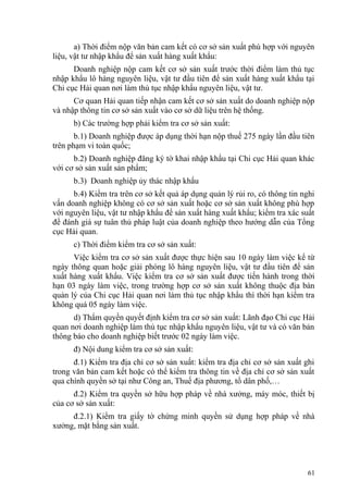 a) Thời điểm nộp văn bản cam kết có cơ sở sản xuất phù hợp với nguyên
liệu, vật tư nhập khẩu để sản xuất hàng xuất khẩu:
Doanh nghiệp nộp cam kết cơ sở sản xuất trước thời điểm làm thủ tục
nhập khẩu lô hàng nguyên liệu, vật tư đầu tiên để sản xuất hàng xuất khẩu tại
Chi cục Hải quan nơi làm thủ tục nhập khẩu nguyên liệu, vật tư.
Cơ quan Hải quan tiếp nhận cam kết cơ sở sản xuất do doanh nghiệp nộp
và nhập thông tin cơ sở sản xuất vào cơ sở dữ liệu trên hệ thống.
b) Các trường hợp phải kiểm tra cơ sở sản xuất:
b.1) Doanh nghiệp được áp dụng thời hạn nộp thuế 275 ngày lần đầu tiên
trên phạm vi toàn quốc;
b.2) Doanh nghiệp đăng ký tờ khai nhập khẩu tại Chi cục Hải quan khác
với cơ sở sản xuất sản phẩm;
b.3) Doanh nghiệp ủy thác nhập khẩu
b.4) Kiểm tra trên cơ sở kết quả áp dụng quản lý rủi ro, có thông tin nghi
vấn doanh nghiệp không có cơ sở sản xuất hoặc cơ sở sản xuất không phù hợp
với nguyên liệu, vật tư nhập khẩu để sản xuất hàng xuất khẩu; kiểm tra xác suất
để đánh giá sự tuân thủ pháp luật của doanh nghiệp theo hướng dẫn của Tổng
cục Hải quan.
c) Thời điểm kiểm tra cơ sở sản xuất:
Việc kiểm tra cơ sở sản xuất được thực hiện sau 10 ngày làm việc kể từ
ngày thông quan hoặc giải phóng lô hàng nguyên liệu, vật tư đầu tiên để sản
xuất hàng xuất khẩu. Việc kiểm tra cơ sở sản xuất được tiến hành trong thời
hạn 03 ngày làm việc, trong trường hợp cơ sở sản xuất không thuộc địa bàn
quản lý của Chi cục Hải quan nơi làm thủ tục nhập khẩu thì thời hạn kiểm tra
không quá 05 ngày làm việc.
d) Thẩm quyền quyết định kiểm tra cơ sở sản xuất: Lãnh đạo Chi cục Hải
quan nơi doanh nghiệp làm thủ tục nhập khẩu nguyên liệu, vật tư và có văn bản
thông báo cho doanh nghiệp biết trước 02 ngày làm việc.
đ) Nội dung kiểm tra cơ sở sản xuất:
đ.1) Kiểm tra địa chỉ cơ sở sản xuất: kiểm tra địa chỉ cơ sở sản xuất ghi
trong văn bản cam kết hoặc có thể kiểm tra thông tin về địa chỉ cơ sở sản xuất
qua chính quyền sở tại như Công an, Thuế địa phương, tổ dân phố,…
đ.2) Kiểm tra quyền sở hữu hợp pháp về nhà xưởng, máy móc, thiết bị
của cơ sở sản xuất:
đ.2.1) Kiểm tra giấy tờ chứng minh quyền sử dụng hợp pháp về nhà
xưởng, mặt bằng sản xuất.
61
 