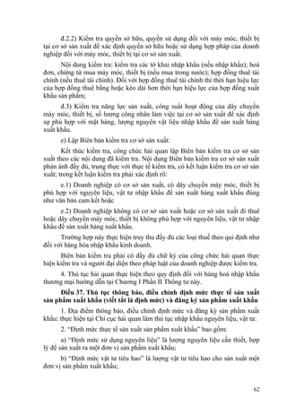 đ.2.2) Kiểm tra quyền sở hữu, quyền sử dụng đối với máy móc, thiết bị
tại cơ sở sản xuất để xác định quyền sở hữu hoặc sử dụng hợp pháp của doanh
nghiệp đối với máy móc, thiết bị tại cơ sở sản xuất.
Nội dung kiểm tra: kiểm tra các tờ khai nhập khẩu (nếu nhập khẩu); hoá
đơn, chứng từ mua máy móc, thiết bị (nếu mua trong nước); hợp đồng thuê tài
chính (nếu thuê tài chính). Đối với hợp đồng thuê tài chính thì thời hạn hiệu lực
của hợp đồng thuê bằng hoặc kéo dài hơn thời hạn hiệu lực của hợp đồng xuất
khẩu sản phẩm;
đ.3) Kiểm tra năng lực sản xuất, công suất hoạt động của dây chuyền
máy móc, thiết bị, số lượng công nhân làm việc tại cơ sở sản xuất để xác định
sự phù hợp với mặt hàng, lượng nguyên vật liệu nhập khẩu để sản xuất hàng
xuất khẩu.
e) Lập Biên bản kiểm tra cơ sở sản xuất:
Kết thúc kiểm tra, công chức hải quan lập Biên bản kiểm tra cơ sở sản
xuất theo các nội dung đã kiểm tra. Nội dung Biên bản kiểm tra cơ sở sản xuất
phản ánh đầy đủ, trung thực với thực tế kiểm tra, có kết luận kiểm tra cơ sở sản
xuất; trong kết luận kiểm tra phải xác định rõ:
e.1) Doanh nghiệp có cơ sở sản xuất, có dây chuyền máy móc, thiết bị
phù hợp với nguyên liệu, vật tư nhập khẩu để sản xuất hàng xuất khẩu đúng
như văn bản cam kết hoặc
e.2) Doanh nghiệp không có cơ sở sản xuất hoặc cơ sở sản xuất đi thuê
hoặc dây chuyền máy móc, thiết bị không phù hợp với nguyên liệu, vật tư nhập
khẩu để sản xuất hàng xuất khẩu.
Trường hợp này thực hiện truy thu đầy đủ các loại thuế theo qui định như
đối với hàng hóa nhập khẩu kinh doanh.
Biên bản kiểm tra phải có đầy đủ chữ ký của công chức hải quan thực
hiện kiểm tra và người đại diện theo pháp luật của doanh nghiệp được kiểm tra.
4. Thủ tục hải quan thực hiện theo quy định đối với hàng hoá nhập khẩu
thương mại hướng dẫn tại Chương I Phần II Thông tư này.
Điều 37. Thủ tục thông báo, điều chỉnh định mức thực tế sản xuất
sản phẩm xuất khẩu (viết tắt là định mức) và đăng ký sản phẩm xuất khẩu
1. Địa điểm thông báo, điều chỉnh định mức và đăng ký sản phẩm xuất
khẩu: thực hiện tại Chi cục hải quan làm thủ tục nhập khẩu nguyên liệu, vật tư.
2. “Định mức thực tế sản xuất sản phẩm xuất khẩu” bao gồm:
a) “Định mức sử dụng nguyên liệu” là lượng nguyên liệu cần thiết, hợp
lý để sản xuất ra một đơn vị sản phẩm xuất khẩu;
b) “Định mức vật tư tiêu hao” là lượng vật tư tiêu hao cho sản xuất một
đơn vị sản phẩm xuất khẩu;
62
 