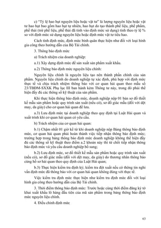 c) “Tỷ lệ hao hụt nguyên liệu hoặc vật tư” là lượng nguyên liệu hoặc vật
tư hao hụt bao gồm hao hụt tự nhiên, hao hụt do tạo thành phế liệu, phế phẩm,
phế thải (trừ phế liệu, phế thải đã tính vào định mức sử dụng) tính theo tỷ lệ %
so với định mức sử dụng nguyên liệu hoặc định mức vật tư tiêu hao.
Cách tính định mức, định mức bình quân thực hiện như đối với loại hình
gia công theo hướng dẫn của Bộ Tài chính.
3. Thông báo định mức
a) Trách nhiệm của doanh nghiệp:
a.1) Xây dựng định mức để sản xuất sản phẩm xuất khẩu.
a.2) Thông báo định mức nguyên liệu chính:
Nguyên liệu chính là nguyên liệu tạo nên thành phần chính của sản
phẩm. Nguyên liệu chính do doanh nghiệp tự xác định, phù hợp với định mức
thực tế và chịu trách nhiệm thông báo với cơ quan hải quan theo mẫu số
23/TBĐM-SXXK Phụ lục III ban hành kèm Thông tư này, trong đó phải thể
hiện đầy đủ các thông số kỹ thuật của sản phẩm.
Khi thực hiện thông báo định mức, doanh nghiệp nộp 01 bản sơ đồ thiết
kế mẫu sản phẩm hoặc quy trình sản xuất (nếu có), sơ đồ giác mẫu (đối với dệt
may, da giày) cho cơ quan hải quan để lưu.
a.3) Lưu định mức tại doanh nghiệp theo quy định tại Luật Hải quan và
xuất trình khi cơ quan hải quan có yêu cầu.
b) Trách nhiệm của cơ quan hải quan:
b.1) Chậm nhất 01 giờ kể từ khi doanh nghiệp nộp Bảng thông báo định
mức, cơ quan hải quan phải hoàn thành việc tiếp nhận thông báo định mức;
trường hợp trong bảng thông báo định mức doanh nghiệp không thể hiện đầy
đủ các thông số kỹ thuật theo điểm a.2 khoản này thì từ chối tiếp nhận thông
báo định mức và yêu cầu doanh nghiệp bổ sung;
b.2) Lưu định mức, sơ đồ thiết kế mẫu sản phẩm hoặc quy trình sản xuất
(nếu có), sơ đồ giác mẫu (đối với dệt may, da giày) do thương nhân thông báo
cùng hồ sơ hải quan theo quy định của Luật Hải quan;
b.3) Thực hiện kiểm tra định kỳ; kiểm tra đột xuất nếu có thông tin nghi
vấn định mức đã thông báo với cơ quan hải quan không đúng với thực tế.
Việc kiểm tra định mức thực hiện như kiểm tra định mức đối với loại
hình gia công theo hướng dẫn của Bộ Tài chính.
3. Thời điểm thông báo định mức: Trước hoặc cùng thời điểm đăng ký tờ
khai xuất khẩu lô hàng đầu tiên của mã sản phẩm trong bảng thông báo định
mức nguyên liệu chính.
4. Điều chỉnh định mức
63
 