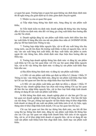 cơ quan hải quan. Trường hợp cơ quan hải quan không xác định được định mức
thì đề nghị trưng cầu giám định tại tổ chức giám định chuyên ngành.
5. Nhiệm vụ của cơ quan Hải quan
a) Tiếp nhận bảng thông báo định mức, bảng đăng ký sản phẩm xuất
khẩu;
b) Tiến hành kiểm tra định mức doanh nghiệp đã thông báo như hướng
dẫn về kiểm tra định mức như đối với hàng gia công xuất khẩu theo hướng dẫn
của Bộ Tài chính.
6. Doanh nghiệp đăng ký sản phẩm xuất khẩu trước thời điểm làm thủ
tục xuất khẩu lô hàng đầu tiên của mã sản phẩm theo mẫu số 24/DMSP-SXXK
phụ lục III ban hành kèm Thông tư này.
7. Trường hợp nhập khẩu nguyên liệu, vật tư để sản xuất hàng tiêu thụ
trong nước, sau đó tìm được thị trường xuất khẩu và đưa số nguyên liệu, vật tư
này vào sản xuất hàng hoá xuất khẩu, đã thực xuất khẩu sản phẩm ra nước
ngoài thì việc thông báo, điều chỉnh định mức thực hiện theo hướng dẫn tại
Điều này.
8. Trường hợp doanh nghiệp thông báo định mức và đăng ký sản phẩm
xuất khẩu tại Chi cục hải quan khác với Chi cục hải quan nhập khẩu nguyên
liệu, vật tư thì việc thông báo định mức và đăng ký sản phẩm xuất khẩu thực
hiện như sau:
a) Địa điểm thông báo định mức và đăng ký sản phẩm xuất khẩu:
a.1) Đối với sản phẩm xuất khẩu qui định tại điểm b.2, khoản 1 Điều 35
Thông tư này: việc thông báo định mức, đăng ký sản phẩm xuất khẩu thực hiện
tại Chi cục hải quan nơi làm thủ tục nhập khẩu theo loại hình SXXK.
a.2) Đối với sản phẩm xuất khẩu qui định tại điểm c, khoản 1 Điều 35
Thông tư này: doanh nghiệp được lựa chọn một trong những Chi cục hải quan
đã làm thủ tục nhập khẩu nguyên liệu, vật tư theo loại hình nhập kinh doanh
nhưng sử dụng để sản xuất sản phẩm xuất khẩu.
b) Khi thông báo định mức, doanh nghiệp phải có văn bản gửi Chi cục
hải quan nơi doanh nghiệp lựa chọn để thông báo định mức. Văn bản thể hiện
các nội dung: Tên gọi, chủng loại nguyên vật liệu thuộc từng tờ khai nhập khẩu
kinh doanh sử dụng để sản xuất sản phẩm xuất khẩu (nêu rõ số, ký hiệu, ngày
tháng năm tờ khai nhập khẩu kinh doanh, Chi cục hải quan làm thủ tục).
Chi cục hải quan nơi làm thủ tục thông báo định mức, sau khi đã làm
xong thủ tục thông báo định mức, đăng ký sản phẩm xuất khẩu thì thông báo
cho các Chi cục hải quan nơi nhập kinh doanh khác biết (nêu rõ tên nguyên
liệu, vật tư, số tờ khai nhập kinh doanh có nguyên liệu, vật tư sử dụng để sản
xuất sản phẩm xuất khẩu) kèm bản chụp định mức, danh mục sản phẩm xuất
khẩu.
65
 