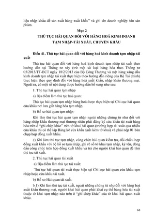liệu nhập khẩu để sản xuất hàng xuất khẩu” và ghi tên doanh nghiệp bán sản
phẩm.
Mục 2
THỦ TỤC HẢI QUAN ĐỐI VỚI HÀNG HOÁ KINH DOANH
TẠM NHẬP-TÁI XUẤT, CHUYỂN KHẨU
Điều 41. Thủ tục hải quan đối với hàng hoá kinh doanh tạm nhập-tái
xuất
Thủ tục hải quan đối với hàng hoá kinh doanh tạm nhập tái xuất theo
hướng dẫn tại Thông tư này (trừ một số loại hàng hóa theo Thông tư
05/2013/TT-BCT ngày 18/2/2013 của Bộ Công Thương và mặt hàng xăng dầu
kinh doanh tạm nhập tái xuất thực hiện theo hướng dẫn riêng của Bộ Tài chính)
thực hiện theo quy định đối với hàng hoá xuất khẩu, nhập khẩu thương mại.
Ngoài ra, có một số nội dung được hướng dẫn bổ sung như sau:
1. Thủ tục hải quan tạm nhập
a) Địa điểm làm thủ tục hải quan:
Thủ tục hải quan tạm nhập hàng hoá được thực hiện tại Chi cục hải quan
cửa khẩu nơi lưu giữ hàng hóa tạm nhập.
b) Hồ sơ hải quan tạm nhập:
Khi làm thủ tục hải quan tạm nhập ngoài những chứng từ như đối với
hàng nhập khẩu thương mại thương nhân phải đăng ký cửa khẩu tái xuất hàng
hóa trên ô “ghi chép khác” trên tờ khai hải quan (trường hợp tái xuất qua nhiều
cửa khẩu thì có thể lập Bảng kê cửa khẩu xuất kèm tờ khai) và phải nộp 01 bản
chụp hợp đồng xuất khẩu.
c) Khi làm thủ tục tạm nhập, công chức hải quan kiểm tra, đối chiếu hợp
đồng xuất khẩu với bộ hồ sơ tạm nhập, ghi rõ số tờ khai tạm nhập, ký tên, đóng
dấu công chức trên hợp đồng xuất khẩu và trả cho người khai hải quan để làm
thủ tục tái xuất.
2. Thủ tục hải quan tái xuất
a) Địa điểm làm thủ tục tái xuất:
Thủ tục hải quan tái xuất thực hiện tại Chi cục hải quan cửa khẩu tạm
nhập hoặc cửa khẩu tái xuất.
b) Hồ sơ Hải quan tái xuất:
b.1) Khi làm thủ tục tái xuất, ngoài những chứng từ như đối với hàng hoá
xuất khẩu thương mại, người khai hải quan phải khai cụ thế hàng hóa tái xuất
thuộc tờ khai tạm nhập nào trên ô “ghi chép khác” của tờ khai hải quan xuất
khẩu.
68
 