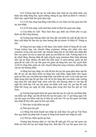 b.2) Trường hợp thủ tục tái xuất được thực hiện tại cửa khẩu khác cửa
khẩu tạm nhập hàng hóa, ngoài những chứng từ quy định tại điểm b.1 khoản 2
Điều này, người khai hải quan phải nộp:
b.2.1) 01 bản chụp hợp đồng xuất khẩu có xác nhận của hải quan làm thủ
tục tạm nhập;
b.2.2) 01 bản chụp, xuất trình bản chính tờ khai hải quan tạm nhập.
c) Cửa khẩu tái xuất: Thực hiện theo quy định của Chính phủ và quy
định của Bộ Công thương.
d) Trường hợp thương nhân cần thay đổi cửa khẩu tái xuất đã ghi trên tờ
khai xuất khẩu thì làm thủ tục theo hướng dẫn tại khoản 10 Điều 61 Thông tư
này.
đ) Hàng hoá tạm nhập có thể được chia thành nhiều lô hàng để tái xuất.
Trong trường hợp vận chuyển bằng container, không cho phép chia nhỏ
container trong suốt quá trình vận chuyển hàng hóa từ cửa khẩu tạm nhập đến
khu vực giám sát của cơ quan hải quan tại cửa khẩu tái xuất; Trường hợp có lý
do chính đáng, thương nhân đề nghị chuyển sang container khác hoặc phương
tiện vận tải khác nhưng vẫn đảm bảo điều kiện về niêm phong, giám sát hải
quan để tái xuất, Chi cục hải quan nơi giám sát hàng hóa xem xét, quyết định
và bố trí công chức giám sát việc chuyển hàng hóa sang container, phương tiện
vận tải của thương nhân.
e) Hàng hoá tạm nhập, tái xuất đã làm thủ tục hải quan phải được tập kết
đầy đủ tại các địa điểm kiểm tra hàng hóa xuất khẩu, nhập khẩu; kho ngoại
quan tại khu vực cửa khẩu tạm nhập hoặc cửa khẩu tái xuất và tái xuất qua cửa
khẩu trong thời hạn 08 giờ làm việc kể từ khi hàng đến cửa khẩu xuất; trường
hợp chưa thể xuất được hoặc chưa xuất hết, nếu thương nhân có văn bản đề
nghị thì Lãnh đạo Chi cục hải quan cửa khẩu xuất xem xét, gia hạn để xuất
khẩu hết trong các ngày kế tiếp, nhưng phải trong thời hạn lưu giữ tại Việt
Nam.
g) Trường hợp người khai hải quan làm thủ tục tái xuất tại cửa khẩu khác
cửa khẩu tạm nhập, sau khi đã làm thủ tục hải quan, vào 17 giờ hàng ngày Chi
cục hải quan cửa khẩu xuất fax tờ khai tái xuất cho Chi cục hải quan cửa khẩu
tạm nhập để theo dõi, quản lý theo quy định.
3. Thời hạn và địa điểm lưu giữ
a) Thời gian lưu giữ:
a.1) Hàng hóa kinh doanh tạm nhập tái xuất được lưu giữ tại Việt Nam
theo quy định của pháp luật về quản lý hàng kinh doanh tạm nhập tái xuất.
a.2) Thủ tục, thẩm quyền gia hạn:
Trường hợp thương nhân có văn bản đề nghị gửi Chi cục hải quan cửa
khẩu nơi làm thủ tục tạm nhập hàng hóa, lãnh đạo Chi cục hải quan xem xét,
69
 