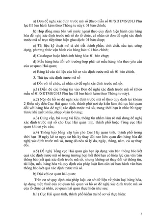 a) Đơn đề nghị xác định trước mã số (theo mẫu số 01/XĐTMS/2013 Phụ
lục III ban hành kèm theo Thông tư này): 01 bản chính;
b) Hợp đồng mua bán với nước ngoài theo quy định hiện hành của hàng
hóa đề nghị xác định trước mã số do tổ chức, cá nhân có đơn đề nghị xác định
trước mã số trực tiếp thực hiện giao dịch: 01 bản chụp;
c) Tài liệu kỹ thuật mô tả chi tiết thành phần, tính chất, cấu tạo, công
dụng, phương thức vận hành của hàng hóa: 01 bản chính;
d) Catalogue hoặc hình ảnh hàng hóa: 01 bản chụp;
đ) Mẫu hàng hóa đối với trường hợp phải có mẫu hàng hóa theo yêu cầu
của cơ quan Hải quan;
e) Bảng kê các tài liệu của hồ sơ xác định trước mã số: 01 bản chính.
3. Thủ tục xác định trước mã số
a) Đối với tổ chức, cá nhân có đề nghị xác định trước mã số:
a.1) Điền đủ các thông tin vào Đơn đề nghị xác định trước mã số (theo
mẫu số 01/XĐTMS/2013 Phụ lục III ban hành kèm theo Thông tư này).
a.2) Nộp đủ hồ sơ đề nghị xác định trước mã số theo quy định tại khoản
2 Điều này đến Cục Hải quan tỉnh, thành phố nơi dự kiến làm thủ tục hải quan
đối với hàng hóa đề nghị xác định trước mã số, trong thời hạn ít nhất 90 ngày
trước khi xuất khẩu, nhập khẩu lô hàng;
a.3) Cung cấp, bổ sung tài liệu, thông tin nhằm làm rõ nội dung đề nghị
xác định trước mã số cho Cục Hải quan tỉnh, thành phố hoặc Tổng cục Hải
quan khi có yêu cầu;
a.4) Thông báo bằng văn bản cho Cục Hải quan tỉnh, thành phố trong
thời hạn 10 ngày kể từ ngày có bất kỳ thay đổi nào liên quan đến hàng hóa đề
nghị xác định trước mã số, trong đó nêu rõ lý do, ngày, tháng, năm, có sự thay
đổi.
a.5) Đề nghị Tổng cục Hải quan gia hạn áp dụng văn bản thông báo kết
quả xác định trước mã số trong trường hợp hết thời hạn có hiệu lực của văn bản
thông báo kết quả xác định trước mã số, nhưng không có thay đổi về thông tin,
tài liệu, mẫu hàng hóa và quy định của pháp luật làm căn cứ ban hành văn bản
thông báo kết quả xác định trước mã số.
b) Đối với cơ quan hải quan:
Trên cơ sở quy định của pháp luật, cơ sở dữ liệu về phân loại hàng hóa,
áp dụng mức thuế của cơ quan hải quan và hồ sơ đề nghị xác định trước mã số
của tổ chức cá nhân, cơ quan hải quan thực hiện như sau:
b.1) Cục Hải quan tỉnh, thành phố kiểm tra hồ sơ và thực hiện:
7
 