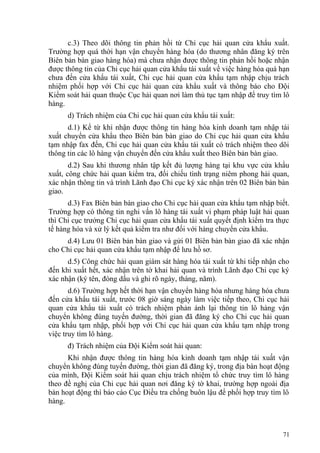 c.3) Theo dõi thông tin phản hồi từ Chi cục hải quan cửa khẩu xuất.
Trường hợp quá thời hạn vận chuyển hàng hóa (do thương nhân đăng ký trên
Biên bản bàn giao hàng hóa) mà chưa nhận được thông tin phản hồi hoặc nhận
được thông tin của Chi cục hải quan cửa khẩu tái xuất về việc hàng hóa quá hạn
chưa đến cửa khẩu tái xuất, Chi cục hải quan cửa khẩu tạm nhập chịu trách
nhiệm phối hợp với Chi cục hải quan cửa khẩu xuất và thông báo cho Đội
Kiểm soát hải quan thuộc Cục hải quan nơi làm thủ tục tạm nhập để truy tìm lô
hàng.
d) Trách nhiệm của Chi cục hải quan cửa khẩu tái xuất:
d.1) Kể từ khi nhận được thông tin hàng hóa kinh doanh tạm nhập tái
xuất chuyển cửa khẩu theo Biên bản bàn giao do Chi cục hải quan cửa khẩu
tạm nhập fax đến, Chi cục hải quan cửa khẩu tái xuất có trách nhiệm theo dõi
thông tin các lô hàng vận chuyển đến cửa khẩu xuất theo Biên bản bàn giao.
d.2) Sau khi thương nhân tập kết đủ lượng hàng tại khu vực cửa khẩu
xuất, công chức hải quan kiểm tra, đối chiếu tình trạng niêm phong hải quan,
xác nhận thông tin và trình Lãnh đạo Chi cục ký xác nhận trên 02 Biên bản bàn
giao.
d.3) Fax Biên bản bàn giao cho Chi cục hải quan cửa khẩu tạm nhập biết.
Trường hợp có thông tin nghi vấn lô hàng tái xuất vi phạm pháp luật hải quan
thì Chi cục trưởng Chi cục hải quan cửa khẩu tái xuất quyết định kiểm tra thực
tế hàng hóa và xử lý kết quả kiểm tra như đối với hàng chuyển cửa khẩu.
d.4) Lưu 01 Biên bản bàn giao và gửi 01 Biên bản bàn giao đã xác nhận
cho Chi cục hải quan cửa khẩu tạm nhập để lưu hồ sơ.
d.5) Công chức hải quan giám sát hàng hóa tái xuất từ khi tiếp nhận cho
đến khi xuất hết, xác nhận trên tờ khai hải quan và trình Lãnh đạo Chi cục ký
xác nhận (ký tên, đóng dấu và ghi rõ ngày, tháng, năm).
d.6) Trường hợp hết thời hạn vận chuyển hàng hóa nhưng hàng hóa chưa
đến cửa khẩu tái xuất, trước 08 giờ sáng ngày làm việc tiếp theo, Chi cục hải
quan cửa khẩu tái xuất có trách nhiệm phản ánh lại thông tin lô hàng vận
chuyển không đúng tuyến đường, thời gian đã đăng ký cho Chi cục hải quan
cửa khẩu tạm nhập, phối hợp với Chi cục hải quan cửa khẩu tạm nhập trong
việc truy tìm lô hàng.
đ) Trách nhiệm của Đội Kiểm soát hải quan:
Khi nhận được thông tin hàng hóa kinh doanh tạm nhập tái xuất vận
chuyển không đúng tuyến đường, thời gian đã đăng ký, trong địa bàn hoạt động
của mình, Đội Kiểm soát hải quan chịu trách nhiệm tổ chức truy tìm lô hàng
theo đề nghị của Chi cục hải quan nơi đăng ký tờ khai, trường hợp ngoài địa
bàn hoạt động thì báo cáo Cục Điều tra chống buôn lậu để phối hợp truy tìm lô
hàng.
71
 
