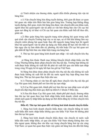 e) Trách nhiệm của thương nhân, người điều khiển phương tiện vận tải
hàng hóa:
e.1) Vận chuyển hàng hóa đúng tuyến đường, thời gian đã được cơ quan
hải quan xác nhận trên Biên bản bàn giao hàng hóa. Trường hợp không đúng
tuyến đường, thời gian, trước khi hàng hóa được vận chuyển đến cửa khẩu xuất,
người khai hải quan/người vận tải phải có văn bản thông báo cho Chi cục hải
quan nơi đăng ký tờ khai và Chi cục hải quan cửa khẩu xuất biết để theo dõi,
giám sát.
e.2) Bảo quản hàng hóa nguyên trạng niêm phong hải quan trong suốt
quá trình vận chuyển.Trường hợp xảy ra tai nạn, sự cố bất khả kháng làm suy
chuyển niêm phong hải quan hoặc thay đổi nguyên trạng hàng hoá thì người
khai hải quan/người vận tải phải áp dụng các biện pháp để hạn chế tổn thất và
báo ngay cho ủy ban nhân dân xã, phường, thị trấn hoặc Chi cục hải quan nơi
gần nhất để lập biên bản xác nhận hiện trạng của hàng hoá.
5. Thủ tục hải quan hàng kinh doanh tạm nhập - tái xuất chuyển tiêu thụ
nội địa
a) Hàng hóa thuộc Danh mục không khuyến khích nhập khẩu của Bộ
Công Thương không được phép chuyển tiêu thụ nội địa. Trường hợp không tái
xuất được hoặc không tái xuất hết thì phải tái xuất hết qua cửa khẩu tạm nhập
trong vòng 30 ngày kể từ ngày hết hạn lưu giữ tại Việt Nam.
b) Hàng hóa khác được phép chuyển tiêu thụ nội địa nếu không tái xuất
được hoặc không tái xuất hết do đối tác nước ngoài hủy hợp đồng mua bán
hàng hóa. Thủ tục hải quan thực hiện như sau:
b.1) Thương nhân có văn bản đề nghị được chuyển tiêu thụ nội địa gửi
Cục Hải quan tỉnh, thành phố nơi làm thủ tục tạm nhập.
b.2) Cục Hải quan tỉnh, thành phố nơi làm thủ tục tạm nhập xem xét phê
duyệt nếu đáp ứng điều kiện quy định tại điểm b.1 khoản 5 Điều này.
b.3) Sau khi được Cục Hải quan tỉnh, thành phố phê duyệt, thương nhân
làm thủ tục hải quan theo loại hình nhập khẩu kinh doanh; chính sách thuế,
chính sách quản lý nhập khẩu áp dụng tại thời điểm đăng ký tờ khai chuyển tiêu
thụ nội địa.
Điều 42. Thủ tục hải quan đối với hàng hoá kinh doanh chuyển khẩu
1. Hàng hoá kinh doanh chuyển khẩu được vận chuyển thẳng từ nước
xuất khẩu đến nước nhập khẩu không qua cửa khẩu Việt Nam thì không phải
làm thủ tục hải quan.
2. Hàng hoá kinh doanh chuyển khẩu được vận chuyển từ nước xuất
khẩu đến nước nhập khẩu, có qua cửa khẩu Việt Nam nhưng không đưa vào
kho ngoại quan, không đưa vào khu vực trung chuyển hàng hoá tại các cảng
Việt Nam: cơ quan hải quan thực hiện việc giám sát hàng hoá cho đến khi hàng
72
 