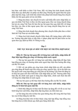 hoá thực xuất khẩu ra khỏi Việt Nam. Đối với hàng hóa kinh doanh chuyển
khẩu theo quy định phải xin phép của Bộ Công Thương thì người khai hải quan
phải nộp bản chụp, xuất trình bản chính Giấy phép kinh doanh hàng hóa chuyển
khẩu cho hải quan giám sát tại cửa khẩu.
3. Hàng hoá được vận chuyển từ nước xuất khẩu đến nước nhập khẩu có
qua cửa khẩu Việt Nam và đưa vào kho ngoại quan, khu vực trung chuyển hàng
hoá tại các cảng Việt Nam thì làm thủ tục hải quan theo quy định đối với hàng
hoá đưa vào, đưa ra kho ngoại quan, khu vực trung chuyển hàng hóa tại các
cảng Việt Nam.
4. Hàng hóa kinh doanh theo phương thức chuyển khẩu phải đưa ra khỏi
lãnh thổ Việt Nam tại cửa khẩu nhập.
5. Hàng hoá kinh doanh chuyển khẩu thuộc đối tượng được miễn kiểm
tra. Trường hợp phát hiện có dấu hiệu vi phạm pháp luật thì phải kiểm tra hải
quan theo quy định tại Điều 16 Thông tư này.
Mục 3
THỦ TỤC HẢI QUAN ĐỐI VỚI MỘT SỐ TRƯỜNG HỢP KHÁC
Điều 43. Thủ tục hải quan đối với hàng hoá xuất khẩu, nhập khẩu để
thực hiện hợp đồng gia công với thương nhân nước ngoài
1. Thủ tục hải quan đối với hàng hoá xuất khẩu, nhập khẩu để thực hiện
hợp đồng gia công với thương nhân nước ngoài thực hiện theo hướng dẫn riêng
của Bộ Tài chính.
2. Đối với sản phẩm gia công hoàn chỉnh nhập khẩu tại chỗ; sản phẩm
gia công dùng để thanh toán tiền công gia công; nguyên liệu, vật tư dư thừa sau
khi quyết toán xong hợp đồng gia công bán tại thị trường Việt Nam thì đăng ký
tờ khai hải quan mới theo hình thức xuất nhập khẩu tại chỗ. Thương nhân thực
hiện đầy đủ chính sách quản lý hàng hóa nhập khẩu, chính sách thuế như đối
với hàng hóa nhập khẩu từ nước ngoài.
Thủ tục hải quan cụ thể thực hiện theo hướng dẫn của Bộ Tài chính.
Điều 44. Thủ tục hải quan đối với hàng hoá xuất khẩu, nhập khẩu
đăng ký tờ khai hải quan một lần
1. Hình thức đăng ký tờ khai một lần được áp dụng đối với tất cả các loại
hình hàng hoá xuất khẩu, nhập khẩu đáp ứng được các điều kiện sau:
a) Tên hàng hóa trên tờ khai hải quan không thay đổi trong thời hạn hiệu
lực của tờ khai đăng ký một lần;
b) Hàng hoá khai trên tờ khai thuộc cùng một hợp đồng; hợp đồng mua
bán hàng hoá có điều khoản quy định giao hàng nhiều lần;
73
 