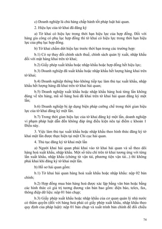 c) Doanh nghiệp là chủ hàng chấp hành tốt pháp luật hải quan.
2. Hiệu lực của tờ khai đã đăng ký
a) Tờ khai có hiệu lực trong thời hạn hiệu lực của hợp đồng. Đối với
hàng gia công có phụ lục hợp đồng thì tờ khai có hiệu lực trong thời hạn hiệu
lực của phụ lục hợp đồng.
b) Tờ khai chấm dứt hiệu lực trước thời hạn trong các trường hợp:
b.1) Có sự thay đổi chính sách thuế, chính sách quản lý xuất, nhập khẩu
đối với mặt hàng khai trên tờ khai;
b.2) Giấy phép xuất khẩu hoặc nhập khẩu hoặc hợp đồng hết hiệu lực;
b.3) Doanh nghiệp đã xuất khẩu hoặc nhập khẩu hết lượng hàng khai trên
tờ khai;
b.4) Doanh nghiệp thông báo không tiếp tục làm thủ tục xuất khẩu, nhập
khẩu hết lượng hàng đã khai trên tờ khai hải quan;
b.5) Doanh nghiệp xuất khẩu hoặc nhập khẩu hàng hoá từng lần không
đúng về tên hàng, mã số hàng hoá đã khai trên tờ khai hải quan đăng ký một
lần;
b.6) Doanh nghiệp bị áp dụng biện pháp cưỡng chế trong thời gian hiệu
lực của tờ khai đăng ký một lần.
b.7) Trong thời gian hiệu lực của tờ khai đăng ký một lần, doanh nghiệp
vi phạm pháp luật dẫn đến không đáp ứng điều kiện nêu tại điểm c khoản 1
Điều này.
3. Việc làm thủ tục xuất khẩu hoặc nhập khẩu theo hình thức đăng ký tờ
khai một lần được thực hiện tại một Chi cục hải quan.
4. Thủ tục đăng ký tờ khai một lần
a) Người khai hải quan phải khai vào tờ khai hải quan và sổ theo dõi
hàng hoá xuất khẩu, nhập khẩu. Một số tiêu chí trên tờ khai tương ứng với từng
lần xuất khẩu, nhập khẩu (chứng từ vận tải, phương tiện vận tải...) thì không
phải khai khi đăng ký tờ khai một lần.
b) Hồ sơ hải quan gồm:
b.1) Tờ khai hải quan hàng hoá xuất khẩu hoặc nhập khẩu: nộp 02 bản
chính;
b.2) Hợp đồng mua bán hàng hoá được xác lập bằng văn bản hoặc bằng
các hình thức có giá trị tương đương văn bản bao gồm: điện báo, telex, fax,
thông điệp dữ liệu: nộp 01 bản chụp;
b.3) Giấy phép xuất khẩu hoặc nhập khẩu của cơ quan quản lý nhà nước
có thẩm quyền (đối với hàng hoá phải có giấy phép xuất khẩu, nhập khẩu theo
quy định của pháp luật): nộp 01 bản chụp và xuất trình bản chính để đối chiếu
74
 