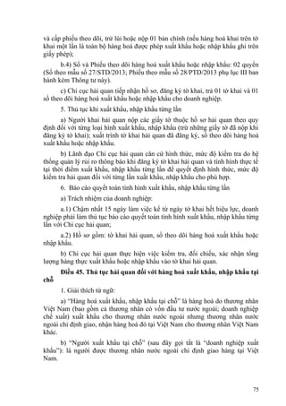 và cấp phiếu theo dõi, trừ lùi hoặc nộp 01 bản chính (nếu hàng hoá khai trên tờ
khai một lần là toàn bộ hàng hoá được phép xuất khẩu hoặc nhập khẩu ghi trên
giấy phép);
b.4) Sổ và Phiếu theo dõi hàng hoá xuất khẩu hoặc nhập khẩu: 02 quyển
(Sổ theo mẫu số 27/STD/2013; Phiếu theo mẫu số 28/PTD/2013 phụ lục III ban
hành kèm Thông tư này).
c) Chi cục hải quan tiếp nhận hồ sơ, đăng ký tờ khai, trả 01 tờ khai và 01
sổ theo dõi hàng hoá xuất khẩu hoặc nhập khẩu cho doanh nghiệp.
5. Thủ tục khi xuất khẩu, nhập khẩu từng lần
a) Người khai hải quan nộp các giấy tờ thuộc hồ sơ hải quan theo quy
định đối với từng loại hình xuất khẩu, nhập khẩu (trừ những giấy tờ đã nộp khi
đăng ký tờ khai); xuất trình tờ khai hải quan đã đăng ký, sổ theo dõi hàng hoá
xuất khẩu hoặc nhập khẩu.
b) Lãnh đạo Chi cục hải quan căn cứ hình thức, mức độ kiểm tra do hệ
thống quản lý rủi ro thông báo khi đăng ký tờ khai hải quan và tình hình thực tế
tại thời điểm xuất khẩu, nhập khẩu từng lần để quyết định hình thức, mức độ
kiểm tra hải quan đối với từng lần xuất khẩu, nhập khẩu cho phù hợp.
6. Báo cáo quyết toán tình hình xuất khẩu, nhập khẩu từng lần
a) Trách nhiệm của doanh nghiệp:
a.1) Chậm nhất 15 ngày làm việc kể từ ngày tờ khai hết hiệu lực, doanh
nghiệp phải làm thủ tục báo cáo quyết toán tình hình xuất khẩu, nhập khẩu từng
lần với Chi cục hải quan;
a.2) Hồ sơ gồm: tờ khai hải quan, sổ theo dõi hàng hoá xuất khẩu hoặc
nhập khẩu.
b) Chi cục hải quan thực hiện việc kiểm tra, đối chiếu, xác nhận tổng
lượng hàng thực xuất khẩu hoặc nhập khẩu vào tờ khai hải quan.
Điều 45. Thủ tục hải quan đối với hàng hoá xuất khẩu, nhập khẩu tại
chỗ
1. Giải thích từ ngữ:
a) “Hàng hoá xuất khẩu, nhập khẩu tại chỗ” là hàng hoá do thương nhân
Việt Nam (bao gồm cả thương nhân có vốn đầu tư nước ngoài; doanh nghiệp
chế xuất) xuất khẩu cho thương nhân nước ngoài nhưng thương nhân nước
ngoài chỉ định giao, nhận hàng hoá đó tại Việt Nam cho thương nhân Việt Nam
khác.
b) “Người xuất khẩu tại chỗ” (sau đây gọi tắt là “doanh nghiệp xuất
khẩu”): là người được thương nhân nước ngoài chỉ định giao hàng tại Việt
Nam.
75
 