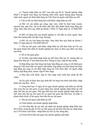 c) “Người nhập khẩu tại chỗ” (sau đây gọi tắt là “doanh nghiệp nhập
khẩu”): là người mua hàng của thương nhân nước ngoài nhưng được thương
nhân nước ngoài chỉ định nhận hàng tại Việt Nam từ người xuất khẩu tại chỗ.
2. Căn cứ để xác định hàng hoá xuất khẩu, nhập khẩu tại chỗ
a) Đối với sản phẩm gia công; máy móc, thiết bị thuê hoặc mượn;
nguyên liệu, phụ liệu, vật tư dư thừa; phế liệu, phế phẩm thuộc hợp đồng gia
công: thực hiện theo quy định tại khoản 3 Điều 33 Nghị định số 12/2006/NĐ-
CP.
b) Đối với hàng hoá của doanh nghiệp có vốn đầu tư nước ngoài: thực
hiện theo hướng dẫn của Bộ Công Thương.
c) Đối với các loại hàng hoá khác: thực hiện theo quy định tại khoản 2
Điều 15 Nghị định số 154/2005/NĐ-CP.
3. Thủ tục hải quan xuất khẩu, nhập khẩu tại chỗ thực hiện tại Chi cục
hải quan thuận tiện nhất do doanh nghiệp lựa chọn và theo quy định của từng
loại hình.
4. Hồ sơ hải quan gồm:
a) Tờ khai xuất khẩu-nhập khẩu tại chỗ (theo Phụ lục IV, hướng dẫn sử
dụng theo Phụ lục V ban hành kèm theo Thông tư này): nộp 04 bản chính;
b) Hợp đồng mua bán hàng hoá hoặc hợp đồng gia công có chỉ định giao
hàng tại Việt Nam (đối với người xuất khẩu), hợp đồng mua bán hàng hoá hoặc
hợp đồng gia công có chỉ định nhận hàng tại Việt Nam (đối với người nhập
khẩu), hợp đồng thuê, mượn: nộp 01 bản chụp;
c) Hóa đơn xuất khẩu: nộp 01 bản chụp xuất trình bản chính để đối
chiếu;
d) Các giấy tờ khác theo quy định đối với từng loại hình xuất khẩu, nhập
khẩu (trừ vận đơn - B/L).
5. Trong thời hạn 15 ngày kể từ ngày doanh nghiệp xuất khẩu tại chỗ đã
làm xong thủ tục hải quan và giao hàng hóa, doanh nghiệp nhập khẩu tại chỗ
phải làm thủ tục hải quan. Nếu quá thời hạn trên doanh nghiệp nhập khẩu tại
chỗ chưa làm thủ tục hải quan thì cơ quan hải quan lập biên bản, xử phạt vi
phạm hành chính về hải quan, làm tiếp thủ tục hải quan.
6. Thủ tục hải quan xuất khẩu tại chỗ
a) Trách nhiệm của doanh nghiệp nhập khẩu:
a.1) Kê khai đầy đủ các tiêu chí dành cho doanh nghiệp nhập khẩu trên
04 tờ khai, trong đó ghi rõ Chi cục Hải quan nơi dự kiến làm thủ tục nhập khẩu
tại ô 29 tờ khai xuất khẩu - nhập khẩu tại chỗ, ký tên, đóng dấu;
a.2) Giao 04 tờ khai hải quan cho doanh nghiệp xuất khẩu.
76
 