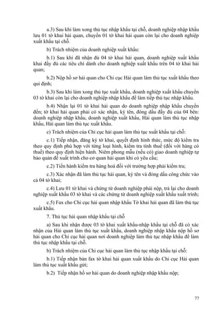 a.3) Sau khi làm xong thủ tục nhập khẩu tại chỗ, doanh nghiệp nhập khẩu
lưu 01 tờ khai hải quan, chuyển 01 tờ khai hải quan còn lại cho doanh nghiệp
xuất khẩu tại chỗ.
b) Trách nhiệm của doanh nghiệp xuất khẩu:
b.1) Sau khi đã nhận đủ 04 tờ khai hải quan, doanh nghiệp xuất khẩu
khai đầy đủ các tiêu chí dành cho doanh nghiệp xuất khẩu trên 04 tờ khai hải
quan;
b.2) Nộp hồ sơ hải quan cho Chi cục Hải quan làm thủ tục xuất khẩu theo
qui định;
b.3) Sau khi làm xong thủ tục xuất khẩu, doanh nghiệp xuất khẩu chuyển
03 tờ khai còn lại cho doanh nghiệp nhập khẩu để làm tiếp thủ tục nhập khẩu.
b.4) Nhận lại 01 tờ khai hải quan do doanh nghiệp nhập khẩu chuyển
đến; tờ khai hải quan phải có xác nhận, ký tên, đóng dấu đầy đủ của 04 bên:
doanh nghiệp nhập khẩu, doanh nghiệp xuất khẩu, Hải quan làm thủ tục nhập
khẩu, Hải quan làm thủ tục xuất khẩu.
c) Trách nhiệm của Chi cục hải quan làm thủ tục xuất khẩu tại chỗ:
c.1) Tiếp nhận, đăng ký tờ khai, quyết định hình thức, mức độ kiểm tra
theo quy định phù hợp với từng loại hình, kiểm tra tính thuế (đối với hàng có
thuế) theo quy định hiện hành. Niêm phong mẫu (nếu có) giao doanh nghiệp tự
bảo quản để xuất trình cho cơ quan hải quan khi có yêu cầu;
c.2) Tiến hành kiểm tra hàng hoá đối với trường hợp phải kiểm tra;
c.3) Xác nhận đã làm thủ tục hải quan, ký tên và đóng dấu công chức vào
cả 04 tờ khai;
c.4) Lưu 01 tờ khai và chứng từ doanh nghiệp phải nộp, trả lại cho doanh
nghiệp xuất khẩu 03 tờ khai và các chứng từ doanh nghiệp xuất khẩu xuất trình;
c.5) Fax cho Chi cục hải quan nhập khẩu Tờ khai hải quan đã làm thủ tục
xuất khẩu.
7. Thủ tục hải quan nhập khẩu tại chỗ
a) Sau khi nhận được 03 tờ khai xuất khẩu-nhập khẩu tại chỗ đã có xác
nhận của Hải quan làm thủ tục xuất khẩu, doanh nghiệp nhập khẩu nộp hồ sơ
hải quan cho Chi cục hải quan nơi doanh nghiệp làm thủ tục nhập khẩu để làm
thủ tục nhập khẩu tại chỗ.
b) Trách nhiệm của Chi cục hải quan làm thủ tục nhập khẩu tại chỗ:
b.1) Tiếp nhận bản fax tờ khai hải quan xuất khẩu do Chi cục Hải quan
làm thủ tục xuất khẩu gửi;
b.2) Tiếp nhận hồ sơ hải quan do doanh nghiệp nhập khẩu nộp;
77
 