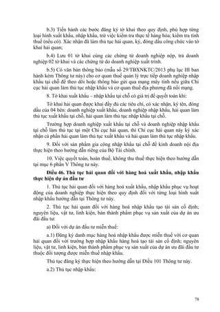 b.3) Tiến hành các bước đăng ký tờ khai theo quy định, phù hợp từng
loại hình xuất khẩu, nhập khẩu, trừ việc kiểm tra thực tế hàng hóa; kiểm tra tính
thuế (nếu có). Xác nhận đã làm thủ tục hải quan, ký, đóng dấu công chức vào tờ
khai hải quan;
b.4) Lưu 01 tờ khai cùng các chứng từ doanh nghiệp nộp, trả doanh
nghiệp 02 tờ khai và các chứng từ do doanh nghiệp xuất trình.
b.5) Có văn bản thông báo (mẫu số 29/TBXNKTC/2013 phụ lục III ban
hành kèm Thông tư này) cho cơ quan thuế quản lý trực tiếp doanh nghiệp nhập
khẩu tại chỗ để theo dõi hoặc thông báo gửi qua mạng máy tính nếu giữa Chi
cục hải quan làm thủ tục nhập khẩu và cơ quan thuế địa phương đã nối mạng.
8. Tờ khai xuất khẩu – nhập khẩu tại chỗ có giá trị để quyết toán khi:
Tờ khai hải quan được khai đầy đủ các tiêu chí, có xác nhận, ký tên, đóng
dấu của 04 bên: doanh nghiệp xuất khẩu, doanh nghiệp nhập khẩu, hải quan làm
thủ tục xuất khẩu tại chỗ, hải quan làm thủ tục nhập khẩu tại chỗ.
Trường hợp doanh nghiệp xuất khẩu tại chỗ và doanh nghiệp nhập khẩu
tại chỗ làm thủ tục tại một Chi cục hải quan, thì Chi cục hải quan này ký xác
nhận cả phần hải quan làm thủ tục xuất khẩu và hải quan làm thủ tục nhập khẩu.
9. Đối với sản phẩm gia công nhập khẩu tại chỗ để kinh doanh nội địa
thực hiện theo hướng dẫn riêng của Bộ Tài chính.
10. Việc quyết toán, hoàn thuế, không thu thuế thực hiện theo hướng dẫn
tại mục 6 phần V Thông tư này.
Điều 46. Thủ tục hải quan đối với hàng hoá xuất khẩu, nhập khẩu
thực hiện dự án đầu tư
1. Thủ tục hải quan đối với hàng hoá xuất khẩu, nhập khẩu phục vụ hoạt
động của doanh nghiệp thực hiện theo quy định đối với từng loại hình xuất
nhập khẩu hướng dẫn tại Thông tư này.
2. Thủ tục hải quan đối với hàng hoá nhập khẩu tạo tài sản cố định;
nguyên liệu, vật tư, linh kiện, bán thành phẩm phục vụ sản xuất của dự án ưu
đãi đầu tư:
a) Đối với dự án đầu tư miễn thuế:
a.1) Đăng ký danh mục hàng hoá nhập khẩu được miễn thuế với cơ quan
hải quan đối với trường hợp nhập khẩu hàng hoá tạo tài sản cố định; nguyên
liệu, vật tư, linh kiện, bán thành phẩm phục vụ sản xuất của dự án ưu đãi đầu tư
thuộc đối tượng được miễn thuế nhập khẩu.
Thủ tục đăng ký thực hiện theo hướng dẫn tại Điều 101 Thông tư này.
a.2) Thủ tục nhập khẩu:
78
 