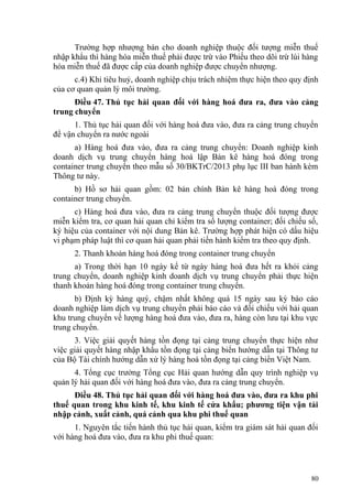 Trường hợp nhượng bán cho doanh nghiệp thuộc đối tượng miễn thuế
nhập khẩu thì hàng hóa miễn thuế phải được trừ vào Phiếu theo dõi trừ lùi hàng
hóa miễn thuế đã được cấp của doanh nghiệp được chuyển nhượng.
c.4) Khi tiêu huỷ, doanh nghiệp chịu trách nhiệm thực hiện theo quy định
của cơ quan quản lý môi trường.
Điều 47. Thủ tục hải quan đối với hàng hoá đưa ra, đưa vào cảng
trung chuyển
1. Thủ tục hải quan đối với hàng hoá đưa vào, đưa ra cảng trung chuyển
để vận chuyển ra nước ngoài
a) Hàng hoá đưa vào, đưa ra cảng trung chuyển: Doanh nghiệp kinh
doanh dịch vụ trung chuyển hàng hoá lập Bản kê hàng hoá đóng trong
container trung chuyển theo mẫu số 30/BKTrC/2013 phụ lục III ban hành kèm
Thông tư này.
b) Hồ sơ hải quan gồm: 02 bản chính Bản kê hàng hoá đóng trong
container trung chuyển.
c) Hàng hoá đưa vào, đưa ra cảng trung chuyển thuộc đối tượng được
miễn kiểm tra, cơ quan hải quan chỉ kiểm tra số lượng container; đối chiếu số,
ký hiệu của container với nội dung Bản kê. Trường hợp phát hiện có dấu hiệu
vi phạm pháp luật thì cơ quan hải quan phải tiến hành kiểm tra theo quy định.
2. Thanh khoản hàng hoá đóng trong container trung chuyển
a) Trong thời hạn 10 ngày kể từ ngày hàng hoá đưa hết ra khỏi cảng
trung chuyển, doanh nghiệp kinh doanh dịch vụ trung chuyển phải thực hiện
thanh khoản hàng hoá đóng trong container trung chuyển.
b) Định kỳ hàng quý, chậm nhất không quá 15 ngày sau kỳ báo cáo
doanh nghiệp làm dịch vụ trung chuyển phải báo cáo và đối chiếu với hải quan
khu trung chuyển về lượng hàng hoá đưa vào, đưa ra, hàng còn lưu tại khu vực
trung chuyển.
3. Việc giải quyết hàng tồn đọng tại cảng trung chuyển thực hiện như
việc giải quyết hàng nhập khẩu tồn đọng tại cảng biển hướng dẫn tại Thông tư
của Bộ Tài chính hướng dẫn xử lý hàng hoá tồn đọng tại cảng biển Việt Nam.
4. Tổng cục trưởng Tổng cục Hải quan hướng dẫn quy trình nghiệp vụ
quản lý hải quan đối với hàng hoá đưa vào, đưa ra cảng trung chuyển.
Điều 48. Thủ tục hải quan đối với hàng hoá đưa vào, đưa ra khu phi
thuế quan trong khu kinh tế, khu kinh tế cửa khẩu; phương tiện vận tải
nhập cảnh, xuất cảnh, quá cảnh qua khu phi thuế quan
1. Nguyên tắc tiến hành thủ tục hải quan, kiểm tra giám sát hải quan đối
với hàng hoá đưa vào, đưa ra khu phi thuế quan:
80
 