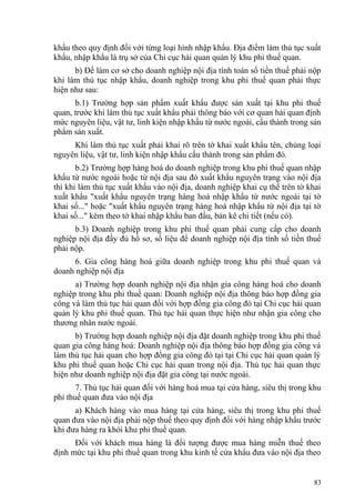 khẩu theo quy định đối với từng loại hình nhập khẩu. Địa điểm làm thủ tục xuất
khẩu, nhập khẩu là trụ sở của Chi cục hải quan quản lý khu phi thuế quan.
b) Để làm cơ sở cho doanh nghiệp nội địa tính toán số tiền thuế phải nộp
khi làm thủ tục nhập khẩu, doanh nghiệp trong khu phi thuế quan phải thực
hiện như sau:
b.1) Trường hợp sản phẩm xuất khẩu được sản xuất tại khu phi thuế
quan, trước khi làm thủ tục xuất khẩu phải thông báo với cơ quan hải quan định
mức nguyên liệu, vật tư, linh kiện nhập khẩu từ nước ngoài, cấu thành trong sản
phẩm sản xuất.
Khi làm thủ tục xuất phải khai rõ trên tờ khai xuất khẩu tên, chủng loại
nguyên liệu, vật tư, linh kiện nhập khẩu cấu thành trong sản phẩm đó.
b.2) Trường hợp hàng hoá do doanh nghiệp trong khu phi thuế quan nhập
khẩu từ nước ngoài hoặc từ nội địa sau đó xuất khẩu nguyên trạng vào nội địa
thì khi làm thủ tục xuất khẩu vào nội địa, doanh nghiệp khai cụ thể trên tờ khai
xuất khẩu "xuất khẩu nguyên trạng hàng hoá nhập khẩu từ nước ngoài tại tờ
khai số..." hoặc "xuất khẩu nguyên trạng hàng hoá nhập khẩu từ nội địa tại tờ
khai số..." kèm theo tờ khai nhập khẩu ban đầu, bản kê chi tiết (nếu có).
b.3) Doanh nghiệp trong khu phi thuế quan phải cung cấp cho doanh
nghiệp nội địa đầy đủ hồ sơ, số liệu để doanh nghiệp nội địa tính số tiền thuế
phải nộp.
6. Gia công hàng hoá giữa doanh nghiệp trong khu phi thuế quan và
doanh nghiệp nội địa
a) Trường hợp doanh nghiệp nội địa nhận gia công hàng hoá cho doanh
nghiệp trong khu phi thuế quan: Doanh nghiệp nội địa thông báo hợp đồng gia
công và làm thủ tục hải quan đối với hợp đồng gia công đó tại Chi cục hải quan
quản lý khu phi thuế quan. Thủ tục hải quan thực hiện như nhận gia công cho
thương nhân nước ngoài.
b) Trường hợp doanh nghiệp nội địa đặt doanh nghiệp trong khu phi thuế
quan gia công hàng hoá: Doanh nghiệp nội địa thông báo hợp đồng gia công và
làm thủ tục hải quan cho hợp đồng gia công đó tại tại Chi cục hải quan quản lý
khu phi thuế quan hoặc Chi cục hải quan trong nội địa. Thủ tục hải quan thực
hiện như doanh nghiệp nội địa đặt gia công tại nước ngoài.
7. Thủ tục hải quan đối với hàng hoá mua tại cửa hàng, siêu thị trong khu
phi thuế quan đưa vào nội địa
a) Khách hàng vào mua hàng tại cửa hàng, siêu thị trong khu phi thuế
quan đưa vào nội địa phải nộp thuế theo quy định đối với hàng nhập khẩu trước
khi đưa hàng ra khỏi khu phi thuế quan.
Đối với khách mua hàng là đối tượng được mua hàng miễn thuế theo
định mức tại khu phi thuế quan trong khu kinh tế cửa khẩu đưa vào nội địa theo
83
 