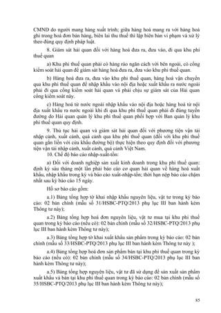 CMND do người mang hàng xuất trình; giữa hàng hoá mang ra với hàng hoá
ghi trong hoá đơn bán hàng, biên lai thu thuế thì lập biên bản vi phạm và xử lý
theo đúng quy định pháp luật.
8. Giám sát hải quan đối với hàng hoá đưa ra, đưa vào, đi qua khu phi
thuế quan
a) Khu phi thuế quan phải có hàng rào ngăn cách với bên ngoài, có cổng
kiểm soát hải quan để giám sát hàng hoá đưa ra, đưa vào khu phi thuế quan.
b) Hàng hoá đưa ra, đưa vào khu phi thuế quan, hàng hoá vận chuyển
qua khu phi thuế quan để nhập khẩu vào nội địa hoặc xuất khẩu ra nước ngoài
phải đi qua cổng kiểm soát hải quan và phải chịu sự giám sát của Hải quan
cổng kiểm soát này.
c) Hàng hoá từ nước ngoài nhập khẩu vào nội địa hoặc hàng hoá từ nội
địa xuất khẩu ra nước ngoài khi đi qua khu phi thuế quan phải đi đúng tuyến
đường do Hải quan quản lý khu phi thuế quan phối hợp với Ban quản lý khu
phi thuế quan quy định.
9. Thủ tục hải quan và giám sát hải quan đối với phương tiện vận tải
nhập cảnh, xuất cảnh, quá cảnh qua khu phi thuế quan (đối với khu phi thuế
quan gắn liền với cửa khẩu đường bộ) thực hiện theo quy định đối với phương
tiện vận tải nhập cảnh, xuất cảnh, quá cảnh Việt Nam.
10. Chế độ báo cáo nhập-xuất-tồn:
a) Đối với doanh nghiệp sản xuất kinh doanh trong khu phi thuế quan:
định kỳ sáu tháng một lần phải báo cáo cơ quan hải quan về hàng hoá xuất
khẩu, nhập khẩu trong kỳ và báo cáo xuất-nhập-tồn; thời hạn nộp báo cáo chậm
nhất sau kỳ báo cáo 15 ngày.
Hồ sơ báo cáo gồm:
a.1) Bảng tổng hợp tờ khai nhập khẩu nguyên liệu, vật tư trong kỳ báo
cáo: 02 bản chính (mẫu số 31/HSBC-PTQ/2013 phụ lục III ban hành kèm
Thông tư này);
a.2) Bảng tổng hợp hoá đơn nguyên liệu, vật tư mua tại khu phi thuế
quan trong kỳ báo cáo (nếu có): 02 bản chính (mẫu số 32/HSBC-PTQ/2013 phụ
lục III ban hành kèm Thông tư này);
a.3) Bảng tổng hợp tờ khai xuất khẩu sản phẩm trong kỳ báo cáo: 02 bản
chính (mẫu số 33/HSBC-PTQ/2013 phụ lục III ban hành kèm Thông tư này );
a.4) Bảng tổng hợp hoá đơn sản phẩm bán tại khu phi thuế quan trong kỳ
báo cáo (nếu có): 02 bản chính (mẫu số 34/HSBC-PTQ/2013 phụ lục III ban
hành kèm Thông tư này);
a.5) Bảng tổng hợp nguyên liệu, vật tư đã sử dụng để sản xuất sản phẩm
xuất khẩu và bán tại khu phi thuế quan trong kỳ báo cáo: 02 bản chính (mẫu số
35/HSBC-PTQ/2013 phụ lục III ban hành kèm Thông tư này);
85
 