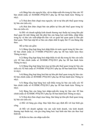 a.6) Bảng báo cáo nguyên liệu, vật tư nhập-xuất-tồn trong kỳ báo cáo: 02
bản chính (mẫu số 36/HSBC-PTQ/2013 phụ lục III ban hành kèm Thông tư
này);
a.7) Hoá đơn (bản chụp) mua nguyên, vật tư tại khu phi thuế quan trong
kỳ báo cáo (nếu có);
a.8) Hoá đơn (bản chụp) bán sản phẩm tại khu phi thuế quan trong kỳ
báo cáo (nếu có).
b) Đối với doanh nghiệp kinh doanh thương mại thuần tuý trong khu phi
thuế quan thì một tháng một lần phải báo cáo hàng hoá xuất khẩu, nhập khẩu
trong kỳ và báo cáo xuất-nhập-tồn kho với cơ quan hải quan quản lý khu phi
thuế quan. Thời hạn nộp hồ sơ báo cáo chậm nhất là ngày thứ 15 của tháng tiếp
theo.
Hồ sơ báo cáo gồm:
b.1) Bảng tổng hợp hàng hoá nhập khẩu từ nước ngoài trong kỳ báo cáo:
02 bản chính (mẫu số 37/HSBC-PTQ/2013 phụ lục III ban hành kèm theo
Thông tư này);
b.2) Bảng tổng hợp hàng hoá nhập khẩu từ nội địa trong kỳ báo cáo (nếu
có): 02 bản chính (mẫu số 38/HSBC-PTQ/2013 phụ lục III ban hành kèm
Thông tư này);
b.3) Bảng tổng hợp hàng hoá mua tại khu phi thuế quan trong kỳ báo cáo
(nếu có): 02 bản (mẫu số 39/HSBC-PTQ/2013 phụ lục III ban hành kèm Thông
tư này);
b.4) Bảng tổng hợp hàng hoá bán tại khu phi thuế quan trong kỳ báo cáo:
02 bản chính (mẫu số 40/HSBC-PTQ/2013 phụ lục III ban hành kèm Thông tư
này);
b.5) Bảng tổng hợp hàng hoá xuất khẩu trong kỳ báo cáo (nếu có): 02
bản chính (mẫu số 41/HSBC-PTQ/2013 phụ lục III ban hành kèm Thông tư
này);
b.6) Bảng báo cáo hàng hoá nhập-xuất-tồn trong kỳ báo cáo: 02 bản
chính (mẫu số 42/HSBC-PTQ/2013 phụ lục III ban hành kèm Thông tư này);
b.7) Hoá đơn (bản chụp) mua hàng, bán hàng tại khu phi thuế quan trong
kỳ báo cáo (nếu có).
c) Đối với hàng gia công: thực hiện theo quy định đối với loại hình gia
công.
d) Đối với doanh nghiệp vừa sản xuất kinh doanh, vừa kinh doanh
thương mại thuần tuý, vừa gia công hàng hoá: loại hình nào báo cáo theo loại
hình đó.
đ) Kiểm tra báo cáo nhập-xuất-tồn:
86
 
